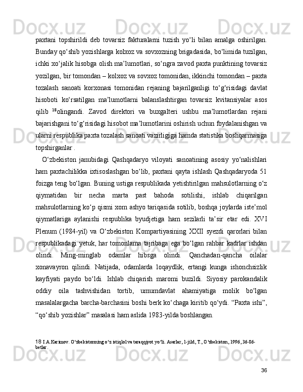 paxtani   topshirildi   deb   tovarsiz   fakturalarni   tuzish   yo‘li   bilan   amalga   oshirilgan.
Bunday qo‘shib yozishlarga kolxoz va sovxozning brigadasida, bo‘limida tuzilgan,
ichki xo‘jalik hisobga olish ma’lumotlari, so‘ngra zavod paxta punktining tovarsiz
yozilgan, bir tomondan – kolxoz va sovxoz tomonidan, ikkinchi tomondan – paxta
tozalash   sanoati   korxonasi   tomonidan   rejaning   bajarilganligi   to‘g‘risidagi   davlat
hisoboti   ko‘rsatilgan   ma’lumotlarni   balanslashtirgan   tovarsiz   kvitansiyalar   asos
qilib   18
olingandi.   Zavod   direktori   va   buxgalteri   ushbu   ma’lumotlardan   rejani
bajarishgani to‘g‘risidagi hisobot ma’lumotlarini oshirish uchun foydalanishgan va
ularni respublika paxta tozalash sanoati vazirligiga hamda statistika boshqarmasiga
topshirganlar .
    O‘zbekiston   janubidagi   Qashqadaryo   viloyati   sanoatining   asosiy   yo‘nalishlari
ham   paxtachilikka   ixtisoslashgan   bo‘lib,  paxtani   qayta   ishlash   Qashqadaryoda   51
foizga teng bo‘lgan. Buning ustiga respublikada yetishtirilgan mahsulotlarning o‘z
qiymatidan   bir   necha   marta   past   bahoda   sotilishi,   ishlab   chiqarilgan
mahsulotlarning ko‘p qismi xom ashyo tariqasida sotilib, boshqa joylarda iste’mol
qiymatlariga   aylanishi   respublika   byudjetiga   ham   sezilarli   ta’sir   etar   edi.   XVI
Plenum   (1984-yil)   va   O‘zbekiston   Kompartiyasining   XXII   syezdi   qarorlari   bilan
respublikadagi   yetuk,   har   tomonlama   tajribaga   ega   bo‘lgan   rahbar   kadrlar   ishdan
olindi.   Ming-minglab   odamlar   hibsga   olindi.   Qanchadan-qancha   oilalar
xonavayron   qilindi.   Natijada,   odamlarda   loqaydlik,   ertangi   kunga   ishonchsizlik
kayfiyati   paydo   bo‘ldi.   Ishlab   chiqarish   maromi   buzildi.   Siyosiy   parokandalik
oddiy   oila   tashvishidan   tortib,   umumdavlat   ahamiyatiga   molik   bo‘lgan
masalalargacha barcha-barchasini boshi berk ko‘chaga kiritib qo‘ydi. “Paxta ishi”,
“qo‘shib yozishlar” masalasi ham aslida 1983-yilda boshlangan.
18   I.A.Karimov. O‘zbеkistonning o‘z istiqlol va taraqqiyot yo‘li. Asarlar, 1-jild, T., O‘zbеkiston, 1996, 36-86-
bеtlar.
36 