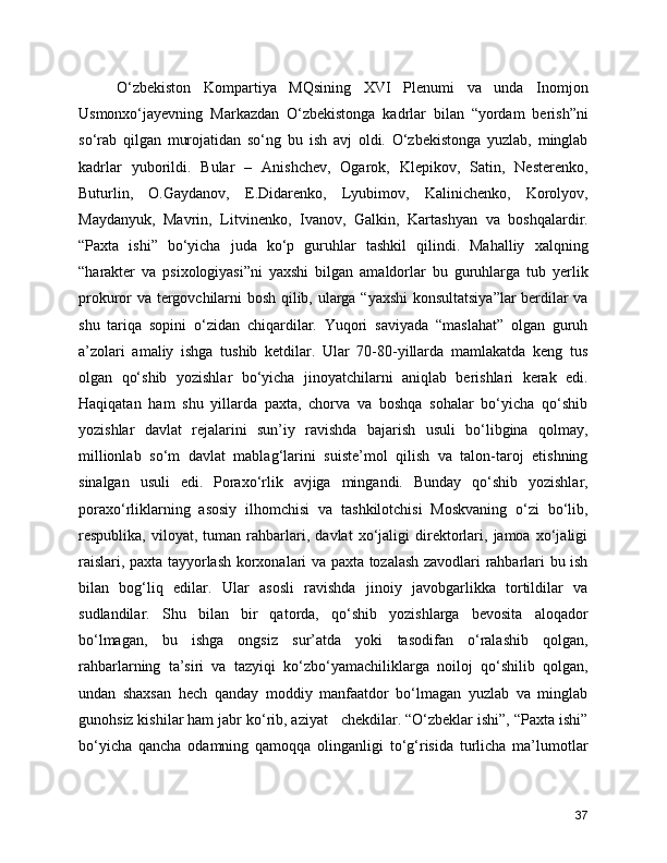       O‘zbekiston   Kompartiya   MQsining   XVI   Plenumi   va   unda   Inomjon
Usmonxo‘jayevning   Markazdan   O‘zbekistonga   kadrlar   bilan   “yordam   berish”ni
so‘rab   qilgan   murojatidan   so‘ng   bu   ish   avj   oldi.   O‘zbekistonga   yuzlab,   minglab
kadrlar   yuborildi.   Bular   –   Anishchev,   Ogarok,   Klepikov,   Satin,   Nesterenko,
Buturlin,   O.Gaydanov,   E.Didarenko,   Lyubimov,   Kalinichenko,   Korolyov,
Maydanyuk,   Mavrin,   Litvinenko,   Ivanov,   Galkin,   Kartashyan   va   boshqalardir.
“Paxta   ishi”   bo‘yicha   juda   ko‘p   guruhlar   tashkil   qilindi.   Mahalliy   xalqning
“harakter   va   psixologiyasi”ni   yaxshi   bilgan   amaldorlar   bu   guruhlarga   tub   yerlik
prokuror va tergovchilarni bosh qilib, ularga “yaxshi  konsultatsiya”lar  berdilar va
shu   tariqa   sopini   o‘zidan   chiqardilar.   Yuqori   saviyada   “maslahat”   olgan   guruh
a’zolari   amaliy   ishga   tushib   ketdilar.   Ular   70-80-yillarda   mamlakatda   keng   tus
olgan   qo‘shib   yozishlar   bo‘yicha   jinoyatchilarni   aniqlab   berishlari   kerak   edi.
Haqiqatan   ham   shu   yillarda   paxta,   chorva   va   boshqa   sohalar   bo‘yicha   qo‘shib
yozishlar   davlat   rejalarini   sun’iy   ravishda   bajarish   usuli   bo‘libgina   qolmay,
millionlab   so‘m   davlat   mablag‘larini   suiste’mol   qilish   va   talon-taroj   etishning
sinalgan   usuli   edi.   Poraxo‘rlik   avjiga   mingandi.   Bunday   qo‘shib   yozishlar,
poraxo‘rliklarning   asosiy   ilhomchisi   va   tashkilotchisi   Moskvaning   o‘zi   bo‘lib,
respublika,   viloyat,   tuman   rahbarlari,   davlat   xo‘jaligi   direktorlari,   jamoa   xo‘jaligi
raislari, paxta tayyorlash korxonalari va paxta tozalash zavodlari rahbarlari bu ish
bilan   bog‘liq   edilar.   Ular   asosli   ravishda   jinoiy   javobgarlikka   tortildilar   va
sudlandilar.   Shu   bilan   bir   qatorda,   qo‘shib   yozishlarga   bevosita   aloqador
bo‘lmagan,   bu   ishga   ongsiz   sur’atda   yoki   tasodifan   o‘ralashib   qolgan,
rahbarlarning   ta’siri   va   tazyiqi   ko‘zbo‘yamachiliklarga   noiloj   qo‘shilib   qolgan,
undan   shaxsan   hech   qanday   moddiy   manfaatdor   bo‘lmagan   yuzlab   va   minglab
gunohsiz kishilar ham jabr ko‘rib, aziyat   chekdilar. “O‘zbeklar ishi”, “Paxta ishi”
bo‘yicha   qancha   odamning   qamoqqa   olinganligi   to‘g‘risida   turlicha   ma’lumotlar
37 