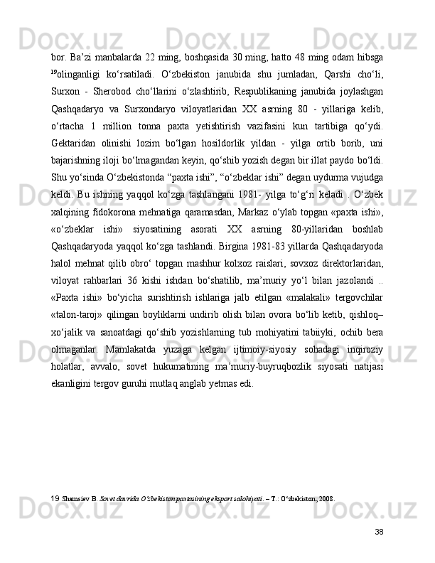 bor. Ba’zi manbalarda 22 ming, boshqasida 30 ming, hatto 48 ming odam hibsga
19
olinganligi   ko‘rsatiladi.   O‘zbekiston   janubida   shu   jumladan,   Qarshi   cho‘li,
Surxon   -   Sherobod   cho‘llarini   o‘zlashtirib,   Respublikaning   janubida   joylashgan
Qashqadaryo   va   Surxondaryo   viloyatlaridan   XX   asrning   80   -   yillariga   kelib,
o‘rtacha   1   million   tonna   paxta   yetishtirish   vazifasini   kun   tartibiga   qo‘ydi.
Gektaridan   olinishi   lozim   bo‘lgan   hosildorlik   yildan   -   yilga   ortib   borib,   uni
bajarishning iloji bo‘lmagandan keyin, qo‘shib yozish degan bir illat paydo bo‘ldi.
Shu yo‘sinda O‘zbekistonda “paxta ishi”, “o‘zbeklar ishi” degan uydurma vujudga
keldi.   Bu   ishning   yaqqol   ko‘zga   tashlangani   1981-   yilga   to‘g‘ri   keladi   .   O‘zbek
xalqining  fidokorona  mehnatiga  qaramasdan,   Markaz  o‘ylab  topgan  «paxta  ishi»,
«o‘zbeklar   ishi»   siyosatining   asorati   XX   asrning   80-yillaridan   boshlab
Qashqadaryoda yaqqol ko‘zga tashlandi. Birgina 1981-83 yillarda Qashqadaryoda
halol   mehnat   qilib   obro‘   topgan   mashhur   kolxoz   raislari,   sovxoz   direktorlaridan,
viloyat   rahbarlari   36   kishi   ishdan   bo‘shatilib,   ma’muriy   yo‘l   bilan   jazolandi   ..
«Paxta   ishi»   bo‘yicha   surishtirish   ishlariga   jalb   etilgan   «malakali»   tergovchilar
«talon-taroj»   qilingan   boyliklarni   undirib   olish   bilan   ovora   bo‘lib   ketib,   qishloq–
xo‘jalik   va   sanoatdagi   qo‘shib   yozishlarning   tub   mohiyatini   tabiiyki,   ochib   bera
olmaganlar.   Mamlakatda   yuzaga   kelgan   ijtimoiy-siyosiy   sohadagi   inqiroziy
holatlar,   avvalo,   sovet   hukumatining   ma’muriy-buyruqbozlik   siyosati   natijasi
ekanligini tergov guruhi mutlaq anglab yetmas edi. 
19   Shamsiev B.  Sovet davrida O‘zbekiston paxtasining eksport salohiyati . – T.: O‘zbekiston, 2008.
38 