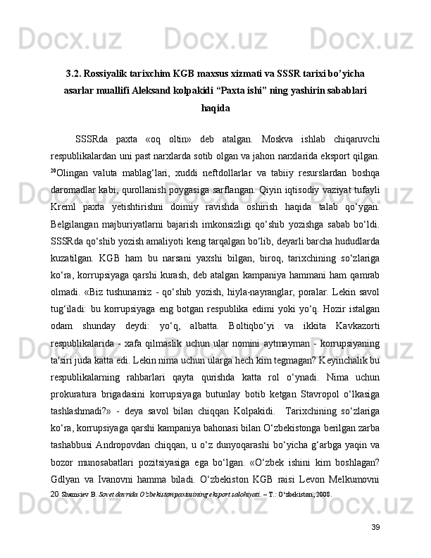 3.2. Rossiyalik tarixchim KGB maxsus xizmati va SSSR tarixi bo’yicha
asarlar muallifi Aleksand kolpakidi “Paxta ishi” ning yashirin sabablari
haqida 
      SSSRda   paxta   «oq   oltin»   deb   atalgan.   Moskva   ishlab   chiqaruvchi
respublikalardan uni past narxlarda sotib olgan va jahon narxlarida eksport qilgan.
20
Olingan   valuta   mablag‘lari,   xuddi   neftdollarlar   va   tabiiy   resurslardan   boshqa
daromadlar kabi, qurollanish poygasiga sarflangan. Qiyin iqtisodiy vaziyat tufayli
Kreml   paxta   yetishtirishni   doimiy   ravishda   oshirish   haqida   talab   qo‘ygan.
Belgilangan   majburiyatlarni   bajarish   imkonsizligi   qo‘shib   yozishga   sabab   bo‘ldi.
SSSRda qo‘shib yozish amaliyoti keng tarqalgan bo‘lib, deyarli barcha hududlarda
kuzatilgan.   KGB   ham   bu   narsani   yaxshi   bilgan,   biroq,   tarixchining   so‘zlariga
ko‘ra,   korrupsiyaga   qarshi   kurash,   deb   atalgan   kampaniya   hammani   ham   qamrab
olmadi.   «Biz   tushunamiz   -   qo‘shib   yozish,   hiyla-nayranglar,   poralar.   Lekin   savol
tug‘iladi:   bu   korrupsiyaga   eng   botgan   respublika   edimi   yoki   yo‘q.   Hozir   istalgan
odam   shunday   deydi:   yo‘q,   albatta.   Boltiqbo‘yi   va   ikkita   Kavkazorti
respublikalarida   -   xafa   qilmaslik   uchun   ular   nomini   aytmayman   -   korrupsiyaning
ta'siri juda katta edi. Lekin nima uchun ularga hech kim tegmagan? Keyinchalik bu
respublikalarning   rahbarlari   qayta   qurishda   katta   rol   o‘ynadi.   Nima   uchun
prokuratura   brigadasini   korrupsiyaga   butunlay   botib   ketgan   Stavropol   o‘lkasiga
tashlashmadi?»   -   deya   savol   bilan   chiqqan   Kolpakidi.     Tarixchining   so‘zlariga
ko‘ra, korrupsiyaga qarshi kampaniya bahonasi bilan O‘zbekistonga berilgan zarba
tashabbusi   Andropovdan   chiqqan,   u   o‘z   dunyoqarashi   bo‘yicha   g‘arbga   yaqin   va
bozor   munosabatlari   pozitsiyasiga   ega   bo‘lgan.   «O‘zbek   ishini   kim   boshlagan?
Gdlyan   va   Ivanovni   hamma   biladi.   O‘zbekiston   KGB   raisi   Levon   Melkumovni
20   Shamsiev B.  Sovet davrida O‘zbekiston paxtasining eksport salohiyati . – T.: O‘zbekiston, 2008.
39 