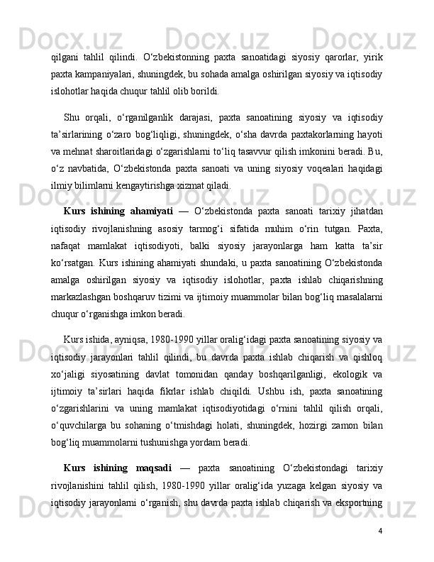 qilgani   tahlil   qilindi.   O‘zbekistonning   paxta   sanoatidagi   siyosiy   qarorlar,   yirik
paxta kampaniyalari, shuningdek, bu sohada amalga oshirilgan siyosiy va iqtisodiy
islohotlar haqida chuqur tahlil olib borildi.
Shu   orqali,   o‘rganilganlik   darajasi,   paxta   sanoatining   siyosiy   va   iqtisodiy
ta’sirlarining   o‘zaro   bog‘liqligi,   shuningdek,   o‘sha   davrda   paxtakorlarning   hayoti
va mehnat sharoitlaridagi o‘zgarishlarni to‘liq tasavvur qilish imkonini beradi. Bu,
o‘z   navbatida,   O‘zbekistonda   paxta   sanoati   va   uning   siyosiy   voqealari   haqidagi
ilmiy bilimlarni kengaytirishga xizmat qiladi.
Kurs   ishining   ahamiyati   —   O‘zbekistonda   paxta   sanoati   tarixiy   jihatdan
iqtisodiy   rivojlanishning   asosiy   tarmog‘i   sifatida   muhim   o‘rin   tutgan.   Paxta,
nafaqat   mamlakat   iqtisodiyoti,   balki   siyosiy   jarayonlarga   ham   katta   ta’sir
ko‘rsatgan.   Kurs   ishining  ahamiyati  shundaki,   u  paxta  sanoatining   O‘zbekistonda
amalga   oshirilgan   siyosiy   va   iqtisodiy   islohotlar,   paxta   ishlab   chiqarishning
markazlashgan boshqaruv tizimi va ijtimoiy muammolar bilan bog‘liq masalalarni
chuqur o‘rganishga imkon beradi.
Kurs ishida, ayniqsa, 1980-1990 yillar oralig‘idagi paxta sanoatining siyosiy va
iqtisodiy   jarayonlari   tahlil   qilindi,   bu   davrda   paxta   ishlab   chiqarish   va   qishloq
xo‘jaligi   siyosatining   davlat   tomonidan   qanday   boshqarilganligi,   ekologik   va
ijtimoiy   ta’sirlari   haqida   fikrlar   ishlab   chiqildi.   Ushbu   ish,   paxta   sanoatining
o‘zgarishlarini   va   uning   mamlakat   iqtisodiyotidagi   o‘rnini   tahlil   qilish   orqali,
o‘quvchilarga   bu   sohaning   o‘tmishdagi   holati,   shuningdek,   hozirgi   zamon   bilan
bog‘liq muammolarni tushunishga yordam beradi.
Kurs   ishining   maqsadi   —   paxta   sanoatining   O‘zbekistondagi   tarixiy
rivojlanishini   tahlil   qilish,   1980-1990   yillar   oralig‘ida   yuzaga   kelgan   siyosiy   va
iqtisodiy jarayonlarni o‘rganish, shu davrda paxta ishlab chiqarish va eksportning
4 