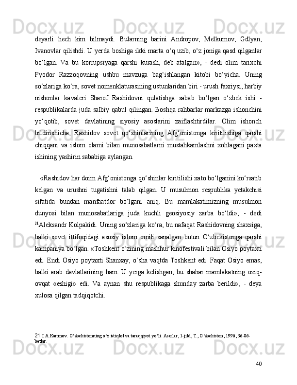 deyarli   hech   kim   bilmaydi.   Bularning   barini   Andropov,   Melkumov,   Gdlyan,
Ivanovlar qilishdi. U yerda boshiga ikki marta o‘q uzib, o‘z joniga qasd qilganlar
bo‘lgan.   Va   bu   korrupsiyaga   qarshi   kurash,   deb   atalgan»,   -   dedi   olim   tarixchi
Fyodor   Razzoqovning   ushbu   mavzuga   bag‘ishlangan   kitobi   bo‘yicha.   Uning
so‘zlariga ko‘ra, sovet nomenklaturasining ustunlaridan biri - urush faxriysi, harbiy
nishonlar   kavaleri   Sharof   Rashidovni   qulatishga   sabab   bo‘lgan   o‘zbek   ishi   -
respublikalarda juda salbiy qabul  qilingan. Boshqa  rahbarlar markazga ishonchini
yo‘qotib,   sovet   davlatining   siyosiy   asoslarini   zaiflashtirdilar.   Olim   ishonch
bildirishicha,   Rashidov   sovet   qo‘shinlarining   Afg‘onistonga   kiritilishiga   qarshi
chiqqani   va   islom   olami   bilan   munosabatlarni   mustahkamlashni   xohlagani   paxta
ishining yashirin sababiga aylangan.
   «Rashidov har doim Afg‘onistonga qo‘shinlar kiritilishi xato bo‘lganini ko‘rsatib
kelgan   va   urushni   tugatishni   talab   qilgan.   U   musulmon   respublika   yetakchisi
sifatida   bundan   manfaatdor   bo‘lgani   aniq.   Bu   mamlakatimizning   musulmon
dunyosi   bilan   munosabatlariga   juda   kuchli   geosiyosiy   zarba   bo‘ldi»,   -   dedi
21
Aleksandr Kolpakidi. Uning so‘zlariga ko‘ra, bu nafaqat Rashidovning shaxsiga,
balki   sovet   ittifoqidagi   asosiy   islom   omili   sanalgan   butun   O‘zbekistonga   qarshi
kampaniya bo‘lgan. «Toshkent o‘zining mashhur kinofestivali bilan Osiyo poytaxti
edi. Endi Osiyo poytaxti Shanxay, o‘sha vaqtda Toshkent  edi. Faqat Osiyo emas,
balki   arab   davlatlarining   ham.   U   yerga   kelishgan,   bu   shahar   mamlakatning   oziq-
ovqat   «eshigi»   edi.   Va   aynan   shu   respublikaga   shunday   zarba   berildi»,   -   deya
xulosa qilgan tadqiqotchi.
21   I.A.Karimov. O‘zbеkistonning o‘z istiqlol va taraqqiyot yo‘li. Asarlar, 1-jild, T., O‘zbеkiston, 1996, 36-86-
bеtlar.
40 