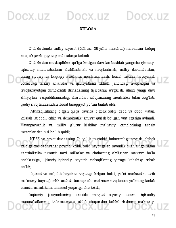 XULOSA
O‘zbekistonda   milliy   siyosat   (XX   asr   80-yillar   misolida)   mavzusini   tadqiq
etib, o’rganib quyidagi xulosalarga kelindi:
O‘zbekistan mustaqillikni qo‘lga kiritgan davrdan boshlab yangicha ijtimoiy-
iqtisodiy   munosabatlarni   shakllantirish   va   rivojlantirish,   milliy   davlatchilikni,
uning   siyosiy   va   huquqiy   asoslarini   mustahkamlash,   komil   insonni   tarbiyalash
borasidagi   tarixiy   an’analar   va   qadriyatlarni   tiklash,   jahondagi   rivojlangan   va
rivojlanayotgan   demokratik   davlatlarning   tajribasini   o‘rgaiish,   ularni   yangi   davr
ehtiyojlari,   respublikamizdagi   sharoitlar,   xalqimizning   mentaliteti   bilan   bog‘lab,
ijodiy rivojlantirishdan iborat taraqqiyot yo‘lini tanlab oldi;
  Mustaqillikning   o‘tgan   qisqa   davrida   o‘zbek   xalqi   ozod   va   obod   Vatan,
kelajak istiqboli erkin va demokratik jamiyat qurish bo‘lgan yurt egasiga aylandi.
Vatanparvarlik   va   milliy   g‘urur   kishilar   ma’naviy   kamolotining   asosiy
mezonlaridan biri bo‘lib qoldi; 
  KPSS   va   sovet   davlatining   74   yillik   mustabid   hukmronligi   davrida   o‘zbek
xalqiga xos qadriyatlar poymol etildi, xalq hayotiga zo‘ravonlik bilan singdirilgan
«sotsialistik»   turmush   tarzi   millatlar   va   elatlarning   o‘zligidan   mahrum   bo‘la
boshlashiga,   ijtimoiy-iqtisodiy   hayotda   nohaqlikning   yuzaga   kelishiga   sabab
bo‘ldi; 
  Iqtisod   va   xo‘jalik   hayotida   vujudga   kelgan   holat,   ya’ni   markazdan   turib
ma’muriy-buyruqbozlik   usulida   boshqarish,   ekstensiv   rivojlanish   yo‘lining   tanlab
olinishi mamlakatni tanazzul yoqasiga olib keldi; 
Inqiroziy   jarayonlarning   asosida   mavjud   siyosiy   tuzum,   iqtisodiy
munosabatlarning   deformatsiyasi,   ishlab   chiqarishni   tashkil   etishning   ma’muriy-
41 