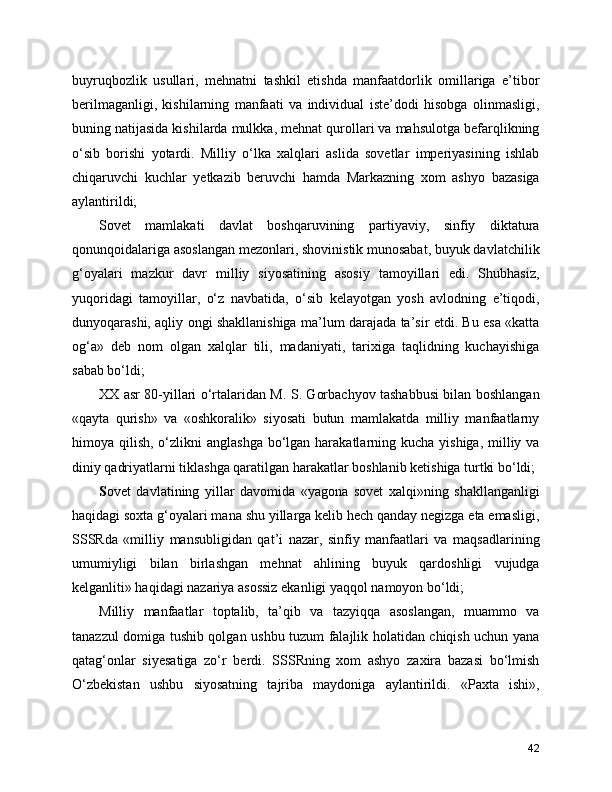buyruqbozlik   usullari,   mehnatni   tashkil   etishda   manfaatdorlik   omillariga   e’tibor
berilmaganligi,   kishilarning   manfaati   va   individual   iste’dodi   hisobga   olinmasligi,
buning natijasida kishilarda mulkka, mehnat qurollari va mahsulotga befarqlikning
o‘sib   borishi   yotardi.   Milliy   o‘lka   xalqlari   aslida   sovetlar   imperiyasining   ishlab
chiqaruvchi   kuchlar   yetkazib   beruvchi   hamda   Markazning   xom   ashyo   bazasiga
aylantirildi; 
Sovet   mamlakati   davlat   boshqaruvining   partiyaviy,   sinfiy   diktatura
qonunqoidalariga asoslangan mezonlari, shovinistik munosabat, buyuk davlatchilik
g‘oyalari   mazkur   davr   milliy   siyosatining   asosiy   tamoyillari   edi.   Shubhasiz,
yuqoridagi   tamoyillar,   o‘z   navbatida,   o‘sib   kelayotgan   yosh   avlodning   e’tiqodi,
dunyoqarashi, aqliy ongi shakllanishiga ma’lum darajada ta’sir etdi. Bu esa «katta
og‘a»   deb   nom   olgan   xalqlar   tili,   madaniyati,   tarixiga   taqlidning   kuchayishiga
sabab bo‘ldi; 
XX asr 80-yillari o‘rtalaridan M. S. Gorbachyov tashabbusi bilan boshlangan
«qayta   qurish»   va   «oshkoralik»   siyosati   butun   mamlakatda   milliy   manfaatlarny
himoya qilish, o‘zlikni  anglashga bo‘lgan harakatlarning kucha yishiga,  milliy va
diniy qadriyatlarni tiklashga qaratilgan harakatlar boshlanib ketishiga turtki bo‘ldi; 
S o vet   davlatining   yillar   davomida   «yagona   sovet   xalqi»ning   shakllanganligi
haqidagi soxta g‘oyalari mana shu yillarga kelib hech qanday negizga eta emasligi,
SSSRda   «mil liy   mansubligidan   qat’i   nazar,   sinfiy   manfaatlari   va   maqsadlarining
umumiyligi   bilan   birlashgan   mehnat   ahlining   buyuk   qardoshligi   vujudga
kelganliti» haqida gi nazariya asossiz ekanligi yaqqol namoyon bo‘ldi; 
Mil liy   manfaatlar   toptalib,   ta’qib   va   tazyiqqa   asoslangan,   muammo   va
tanazzul domiga tushib qolgan ushbu tuzum falajlik holatidan chiqish uchun yana
qatag‘onlar   siyesatiga   zo‘r   berdi.   SSSRning   xom   ashyo   zaxira   bazasi   bo‘lmish
O‘zbekistan   ushbu   siyosatning   tajriba   maydoniga   aylantirildi.   «Paxta   ishi»,
42 