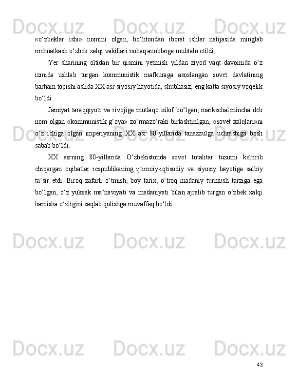 «o‘zbeklar   ishi»   nomini   olgan,   bo‘htondan   iborat   ishlar   natijasida   minglab
mehnatkash o‘zbek xalqi vakillari nohaq azoblarga mubtalo etildi;
Yer   sharining   oltidan   bir   qismini   yetmish   yildan   ziyod   vaqt   davomida   o‘z
izmida   ushlab   turgan   kommunistik   mafkuraga   asoslangan   sovet   davlatining
barham topishi aslida XX asr siyosiy hayotida, shubhasiz, eng katta siyosiy voqelik
bo‘ldi. 
Jamiyat  taraqqiyoti   va  rivojiga   mutlaqo   xilof   bo‘lgan,   markschalenincha  deb
nom olgan «kommu nistik g‘oya» zo‘rmazo‘raki birlashtirilgan, «sovet  xalqlari»ni
o‘z   ichiga   olgan   imperiyaning   XX   asr   80-yillarida   tanazzulga   uchrashiga   bosh
sabab bo‘ldi. 
XX   asrning   80-yillarida   O‘zbekistonda   sovet   totalitar   tuzumi   keltirib
chiqargan   oqibatlar   respublikaning   ijtimoiy-iqtisodiy   va   siyosiy   hayotiga   salbiy
ta’sir   etdi.   Biroq   zafarli   o‘tmish,   boy   tarix,   o‘troq   madaniy   turmush   tarziga   ega
bo‘lgan,   o‘z   yuksak   ma’naviyati   va   madaniyati   bilan   ajralib   turgan   o‘zbek   xalqi
hamisha o‘zligini saqlab qolishga muvaffaq bo‘ldi.
43 