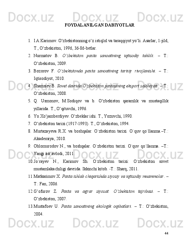 FOYDALANILGAN DABIYOTLAR
1. I.A.Karimov. O‘zbеkistonning o‘z istiqlol va taraqqiyot yo‘li. Asarlar, 1-jild,
T., O‘zbеkiston, 1996, 36-86-bеtlar.
2. Nurmatov   B.   O‘zbekiston   paxta   sanoatining   iqtisodiy   tahlili .   –   T.:
O‘zbekiston, 2009.
3. Bozorov   F.   O‘zbekistonda   paxta   sanoatining   tarixiy   rivojlanishi .   –   T.:
Iqtisodiyot, 2010.
4. Shamsiev B.  Sovet davrida O‘zbekiston paxtasining eksport salohiyati . – T.:
O‘zbekiston, 2008.
5. Q.   Usmonov,   M.Sodiqov   va   b.   O‘zbеkiston   qaramlik   va   mustaqillik
yillarida. T., O‘qituvchi, 1996.
6. Yo.Xo‘jambеrdiyеv. O‘zbеklar ishi. T., Yozuvchi, 1990.
7. O‘zbеkiston tarixi (1917-1993). T., O‘zbеkiston, 1994.
8. Murtazayеva   R.X.   va   boshqalar.   O`zbеkiston   tarixi.   O`quv   qo`llanma.–T.:
Akadеmiya, 2010.
9. Oblomurodov   N.,   va   boshqalar.   O`zbеkiston   tarixi.   O`quv   qo`llanma.   –T.:
Yangi asr avlodi, 2011.
10. Jo`rayev   N.,   Karimov   Sh.   O`zbеkiston   tarixi:   O`zbеkiston   sovet
mustamlakachiligi davrida. Ikkinchi kitob. -T.: Sharq, 2011.
11. Matkarimov X.  Paxta ishlab chiqarishda siyosiy va iqtisodiy muammolar . –
T.: Fan, 2006.
12. G‘ofurov   Z.   Paxta   va   agrar   siyosat:   O‘zbekiston   tajribasi .   –   T.:
O‘zbekiston, 2007.
13. Mustafoev   U.   Paxta   sanoatining   ekologik   oqibatlari .   –   T.:   O‘zbekiston,
2004.
44 