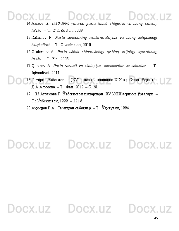 14. Azizov   B.   1980-1990   yillarda   paxta   ishlab   chiqarish   va   uning   ijtimoiy
ta’siri . – T.: O‘zbekiston, 2009.
15. Rahimov   F.   Paxta   sanoatining   modernizatsiyasi   va   uning   kelajakdagi
istiqbollari . – T.: O‘zbekiston, 2010.
16. G‘ulomov   A.   Paxta   ishlab   chiqarishdagi   qishloq   xo‘jaligi   siyosatining
ta’siri . – T.: Fan, 2005.
17. Qodirov   A.   Paxta   sanoati   va   ekologiya:   muammolar   va   echimlar .   –   T.:
Iqtisodiyot, 2011.
18. История Узбекистана (XVI – первая половина XIX в.). Ответ. Редактор
Д.А.Алимова. – Т.: Фан, 2012. – С. 28.
19.       13. Агзамова Г. Ўзбекистон шаҳарлари. XVI-XIX асрнинг ўрталари. –
Т.: Ўзбекистон, 1999. – 221 б.
20. Аҳмедов Б.А.. Тарихдан сабоқлар.  –  Т.: Ўқитувчи, 1994.
45 