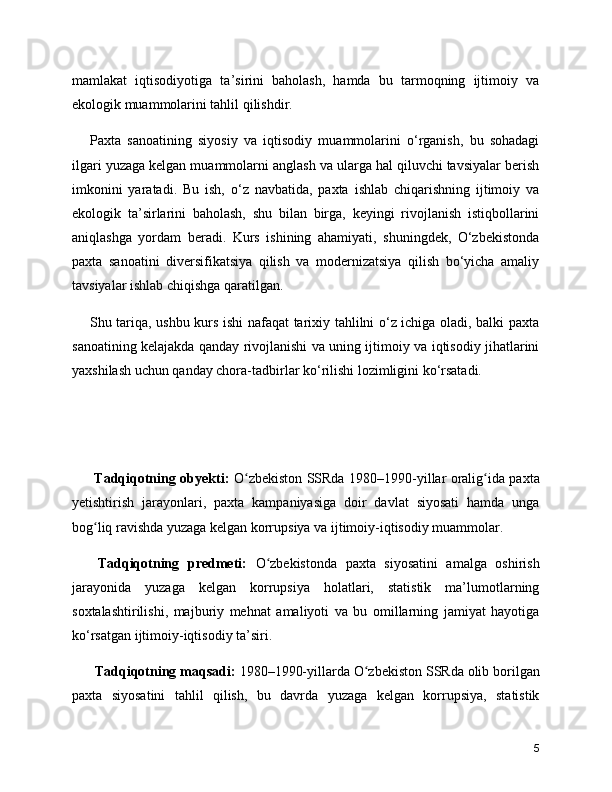 mamlakat   iqtisodiyotiga   ta’sirini   baholash,   hamda   bu   tarmoqning   ijtimoiy   va
ekologik muammolarini tahlil qilishdir.
Paxta   sanoatining   siyosiy   va   iqtisodiy   muammolarini   o‘rganish,   bu   sohadagi
ilgari yuzaga kelgan muammolarni anglash va ularga hal qiluvchi tavsiyalar berish
imkonini   yaratadi.   Bu   ish,   o‘z   navbatida,   paxta   ishlab   chiqarishning   ijtimoiy   va
ekologik   ta’sirlarini   baholash,   shu   bilan   birga,   keyingi   rivojlanish   istiqbollarini
aniqlashga   yordam   beradi.   Kurs   ishining   ahamiyati,   shuningdek,   O‘zbekistonda
paxta   sanoatini   diversifikatsiya   qilish   va   modernizatsiya   qilish   bo‘yicha   amaliy
tavsiyalar ishlab chiqishga qaratilgan.
Shu tariqa, ushbu kurs ishi nafaqat tarixiy tahlilni o‘z ichiga oladi, balki paxta
sanoatining kelajakda qanday rivojlanishi va uning ijtimoiy va iqtisodiy jihatlarini
yaxshilash uchun qanday chora-tadbirlar ko‘rilishi lozimligini ko‘rsatadi.
          Tadqiqotning obyekti:   O zbekiston SSRda 1980–1990-yillar oralig ida paxtaʻ ʻ
yetishtirish   jarayonlari,   paxta   kampaniyasiga   doir   davlat   siyosati   hamda   unga
bog liq ravishda yuzaga kelgan korrupsiya va ijtimoiy-iqtisodiy muammolar.	
ʻ
      Tadqiqotning   predmeti:   O zbekistonda   paxta   siyosatini   amalga   oshirish	
ʻ
jarayonida   yuzaga   kelgan   korrupsiya   holatlari,   statistik   ma’lumotlarning
soxtalashtirilishi,   majburiy   mehnat   amaliyoti   va   bu   omillarning   jamiyat   hayotiga
ko‘rsatgan ijtimoiy-iqtisodiy ta’siri.
       Tadqiqotning maqsadi:  1980–1990-yillarda O zbekiston SSRda olib borilgan	
ʻ
paxta   siyosatini   tahlil   qilish,   bu   davrda   yuzaga   kelgan   korrupsiya,   statistik
5 