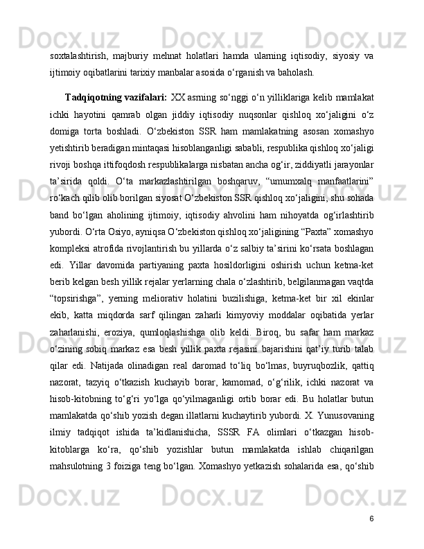 soxtalashtirish,   majburiy   mehnat   holatlari   hamda   ularning   iqtisodiy,   siyosiy   va
ijtimoiy oqibatlarini tarixiy manbalar asosida o‘rganish va baholash. 
         Tadqiqotning vazifalari:   XX asrning so‘nggi o‘n yilliklariga kelib mamlakat
ichki   hayotini   qamrab   olgan   jiddiy   iqtisodiy   nuqsonlar   qishloq   xo‘jaligini   o‘z
domiga   torta   boshladi.   O‘zbekiston   SSR   ham   mamlakatning   asosan   xomashyo
yetishtirib beradigan mintaqasi hisoblanganligi sababli, respublika qishloq xo‘jaligi
rivoji boshqa ittifoqdosh respublikalarga nisbatan ancha og‘ir, ziddiyatli jarayonlar
ta’sirida   qoldi.   O‘ta   markazlashtirilgan   boshqaruv,   “umumxalq   manfaatlarini”
ro‘kach qilib olib borilgan siyosat O‘zbekiston SSR qishloq xo‘jaligini, shu sohada
band   bo‘lgan   aholining   ijtimoiy,   iqtisodiy   ahvolini   ham   nihoyatda   og‘irlashtirib
yubordi. O‘rta Osiyo, ayniqsa O‘zbekiston qishloq xo‘jaligining “Paxta” xomashyo
kompleksi atrofida rivojlantirish bu yillarda o‘z salbiy ta’sirini ko‘rsata boshlagan
edi.   Yillar   davomida   partiyaning   paxta   hosildorligini   oshirish   uchun   ketma-ket
berib kelgan besh yillik rejalar yerlarning chala o‘zlashtirib, belgilanmagan vaqtda
“topsirishga”,   yerning   meliorativ   holatini   buzilishiga,   ketma-ket   bir   xil   ekinlar
ekib,   katta   miqdorda   sarf   qilingan   zaharli   kimyoviy   moddalar   oqibatida   yerlar
zaharlanishi,   eroziya,   qumloqlashishga   olib   keldi.   Biroq,   bu   safar   ham   markaz
o‘zining   sobiq   markaz   esa   besh   yillik   paxta   rejasini   bajarishini   qat’iy   turib   talab
qilar   edi.   Natijada   olinadigan   real   daromad   to‘liq   bo‘lmas,   buyruqbozlik,   qattiq
nazorat,   tazyiq   o‘tkazish   kuchayib   borar,   kamomad,   o‘g‘rilik,   ichki   nazorat   va
hisob-kitobning   to‘g‘ri   yo‘lga   qo‘yilmaganligi   ortib   borar   edi.   Bu   holatlar   butun
mamlakatda qo‘shib yozish degan illatlarni kuchaytirib yubordi. X. Yunusovaning
ilmiy   tadqiqot   ishida   ta’kidlanishicha,   SSSR   FA   olimlari   o‘tkazgan   hisob-
kitoblarga   ko‘ra,   qo‘shib   yozishlar   butun   mamlakatda   ishlab   chiqarilgan
mahsulotning 3 foiziga teng bo‘lgan. Xomashyo yetkazish sohalarida esa, qo‘shib
6 