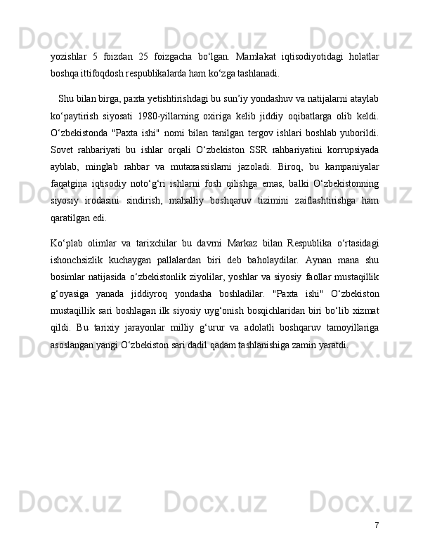 yozishlar   5   foizdan   25   foizgacha   bo‘lgan.   Mamlakat   iqtisodiyotidagi   holatlar
boshqa ittifoqdosh respublikalarda ham ko‘zga tashlanadi. 
   Shu bilan birga, paxta yetishtirishdagi bu sun’iy yondashuv va natijalarni ataylab
ko‘paytirish   siyosati   1980-yillarning   oxiriga   kelib   jiddiy   oqibatlarga   olib   keldi.
O‘zbekistonda   "Paxta   ishi"   nomi   bilan   tanilgan   tergov   ishlari   boshlab   yuborildi.
Sovet   rahbariyati   bu   ishlar   orqali   O‘zbekiston   SSR   rahbariyatini   korrupsiyada
ayblab,   minglab   rahbar   va   mutaxassislarni   jazoladi.   Biroq,   bu   kampaniyalar
faqatgina   iqtisodiy   noto‘g‘ri   ishlarni   fosh   qilishga   emas,   balki   O‘zbekistonning
siyosiy   irodasini   sindirish,   mahalliy   boshqaruv   tizimini   zaiflashtirishga   ham
qaratilgan edi.
Ko‘plab   olimlar   va   tarixchilar   bu   davrni   Markaz   bilan   Respublika   o‘rtasidagi
ishonchsizlik   kuchaygan   pallalardan   biri   deb   baholaydilar.   Aynan   mana   shu
bosimlar   natijasida   o‘zbekistonlik   ziyolilar,   yoshlar   va   siyosiy   faollar   mustaqillik
g‘oyasiga   yanada   jiddiyroq   yondasha   boshladilar.   "Paxta   ishi"   O‘zbekiston
mustaqillik sari  boshlagan  ilk siyosiy  uyg‘onish  bosqichlaridan biri  bo‘lib xizmat
qildi.   Bu   tarixiy   jarayonlar   milliy   g‘urur   va   adolatli   boshqaruv   tamoyillariga
asoslangan yangi O‘zbekiston sari dadil qadam tashlanishiga zamin yaratdi.
7 