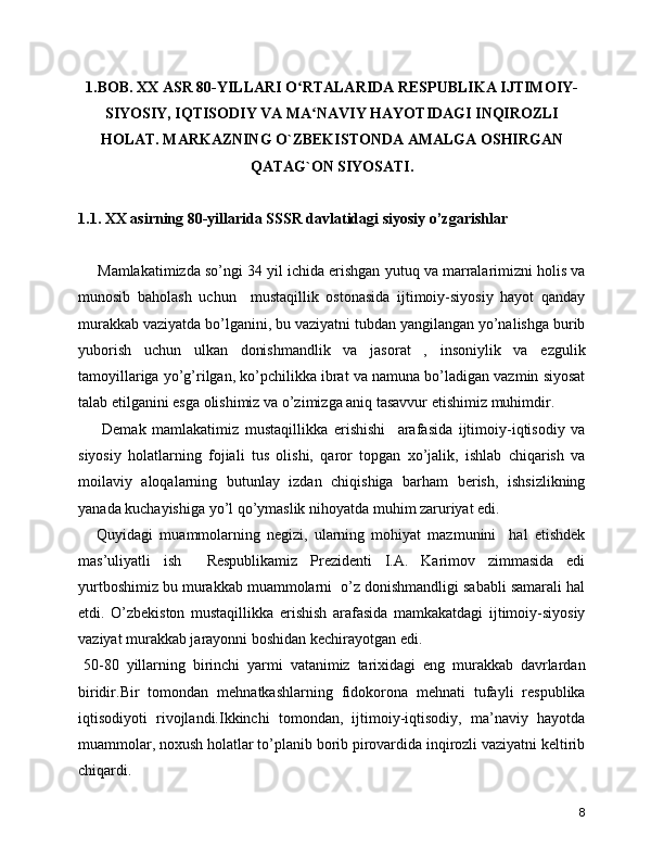 1.BOB. XX ASR 80-YILLARI O RTALARIDA RESPUBLIKA IJTIMOIY-ʻ
SIYOSIY, IQTISODIY VA MA NAVIY HAYOTIDAGI INQIROZLI	
ʻ
HOLAT. MARKAZNING O`ZBEKISTONDA AMALGA OSHIRGAN
QATAG`ON SIYOSATI.
1.1. XX asirning 80-yillarida SSSR davlatidagi siyosiy o’zgarishlar 
Mamlakatimizda so’ngi 34 yil ichida erishgan yutuq va marralarimizni holis va
munosib   baholash   uchun     mustaqillik   ostonasida   ijtimoiy-siyosiy   hayot   qanday
murakkab vaziyatda bo’lganini, bu vaziyatni tubdan yangilangan yo’nalishga burib
yuborish   uchun   ulkan   donishmandlik   va   jasorat   ,   insoniylik   va   ezgulik
tamoyillariga yo’g’rilgan, ko’pchilikka ibrat va namuna bo’ladigan vazmin siyosat
talab etilganini esga olishimiz va o’zimizga aniq tasavvur etishimiz muhimdir. 
      Demak   mamlakatimiz   mustaqillikka   erishishi     arafasida   ijtimoiy-iqtisodiy   va
siyosiy   holatlarning   fojiali   tus   olishi,   qaror   topgan   xo’jalik,   ishlab   chiqarish   va
moilaviy   aloqalarning   butunlay   izdan   chiqishiga   barham   berish,   ishsizlikning
yanada kuchayishiga yo’l qo’ymaslik nihoyatda muhim zaruriyat edi.  
    Quyidagi   muammolarning   negizi,   ularning   mohiyat   mazmunini     hal   etishdek
mas’uliyatli   ish     Respublikamiz   Prezidenti   I.A.   Karimov   zimmasida   edi
yurtboshimiz bu murakkab muammolarni  o’z donishmandligi sababli samarali hal
etdi.   O’zbekiston   mustaqillikka   erishish   arafasida   mamkakatdagi   ijtimoiy-siyosiy
vaziyat murakkab jarayonni boshidan kechirayotgan edi. 
50-80   yillarning   birinchi   yarmi   vatanimiz   tarixidagi   eng   murakkab   davrlardan
biridir.Bir   tomondan   mehnatkashlarning   fidokorona   mehnati   tufayli   respublika
iqtisodiyoti   rivojlandi.Ikkinchi   tomondan,   ijtimoiy-iqtisodiy,   ma’naviy   hayotda
muammolar, noxush holatlar to’planib borib pirovardida inqirozli vaziyatni keltirib
chiqardi.
8 