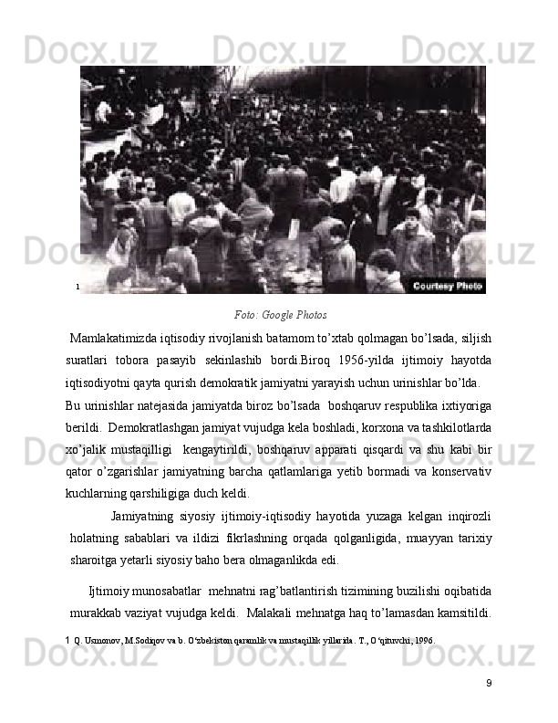 1
Foto: Google Photos
Mamlakatimizda iqtisodiy rivojlanish batamom to’xtab qolmagan bo’lsada, siljish
suratlari   tobora   pasayib   sekinlashib   bordi.Biroq   1956-yilda   ijtimoiy   hayotda
iqtisodiyotni qayta qurish demokratik jamiyatni yarayish uchun urinishlar bo’lda. 
Bu urinishlar natejasida jamiyatda biroz bo’lsada   boshqaruv respublika ixtiyoriga
berildi.  Demokratlashgan jamiyat vujudga kela boshladi, korxona va tashkilotlarda
xo’jalik   mustaqilligi     kengaytirildi,   boshqaruv   apparati   qisqardi   va   shu   kabi   bir
qator   o’zgarishlar   jamiyatning   barcha   qatlamlariga   yetib   bormadi   va   konservativ
kuchlarning qarshiligiga duch keldi.  
              Jamiyatning   siyosiy   ijtimoiy-iqtisodiy   hayotida   yuzaga   kelgan   inqirozli
holatning   sabablari   va   ildizi   fikrlashning   orqada   qolganligida,   muayyan   tarixiy
sharoitga yetarli siyosiy baho bera olmaganlikda edi.  
     Ijtimoiy munosabatlar  mehnatni rag’batlantirish tizimining buzilishi oqibatida
murakkab vaziyat vujudga keldi.  Malakali mehnatga haq to’lamasdan kamsitildi.
1  Q. Usmonov, M.Sodiqov va b. O‘zbеkiston qaramlik va mustaqillik yillarida. T., O‘qituvchi, 1996.
9 