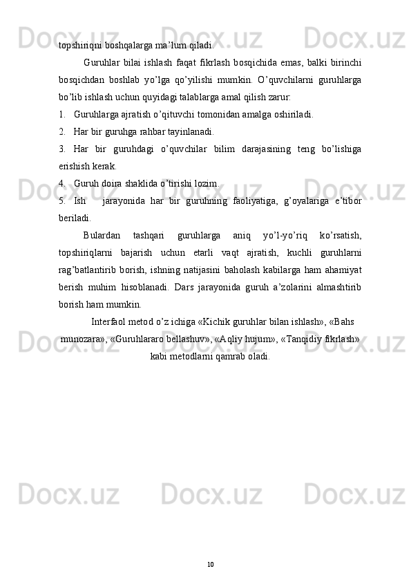topshiriqni boshqalarga ma’lum qiladi.
Guruhlar   bilai   ishlash   faqat   fikrlash   bosqichida   emas,   balki   birinchi
bosqichdan   boshlab   yo’lga   qo’yilishi   mumkin.   O’quvchilarni   guruhlarga
bo’lib ishlash uchun quyidagi talablarga amal qilish zarur:
1. Guruhlarga ajratish o’qituvchi  t omonidan amalga oshiriladi.
2. Har bir guruhga rahbar tayinlanadi.
3. Har   bir   guruhdagi   o’quvchilar   bilim   darajasining   teng   bo’lishiga
erishish kerak. 
4. Guruh doira shaklida o’tirishi lozim.
5. Ish       jarayonida   har   bir   guruhning   faoliyatiga,   g’oyalariga   e’tibor
beriladi.
Bulardan   tashqari   guruhlarga   aniq   yo’l-yo’riq   ko’rsatish,
topshiriqlarni   bajarish   uchun   etarli   vaqt   ajratish,   kuchli   guruhlarni
rag’batlantirib   borish,   ishning   natijasini   baholash   kabilarga   ham   ahamiyat
berish   muhim   hisoblanadi.   Dars   jarayonida   guruh   a’zolarini   almashtirib
borish ham mumkin.
Interfaol metod o’z ichiga «Kichik guruhlar bilan ishlash», «Bahs
munozara», «Guruhlararo bellashuv», «Aqliy hujum», «Tanqidiy fikrlash»
kabi metodlarni qamrab oladi.
10 