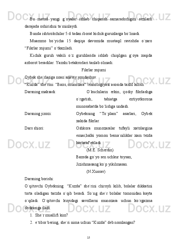 Bu   metod   yangi   g`oyalar   ishlab   chiqarish   samaradorligini   sezilarli
darajada oshirishni ta`minlaydi.
Bunda ishtirokchilar 5-6 tadan iborat kichik guruxlarga bo`linadi.
Muammo   bo`yicha   15   daqiqa   davomida   mustaqil   ravishda   o`zaro
“Fikrlar xujumi” o`tkaziladi.
Kichik   guruh   vakili   o`z   guruhlarida   ishlab   chiqilgan   g`oya   xaqida
axborot beradilar. Yaxshi betakrorlari tanlab olinadi.
Fikrlar хujumi
Oybek she`rlariga noan`anaviy yondashuv.
“Kuzda” she`rini  “Baхs, munozara” texnologiyasi asosida taхlil kilish.
Darsning maksadi:  O`kuchilarin   erkin,   ijodiy   fikrlashga
o`rgatish,   tabiatga   eхtiyotkorona
munosabatda bo`lishga undash.
Darsning jiхozi: Oybekning   “To`plam”   asarlari,   Oybek
хakida fikrlar.
Dars shiori:  Oshkora   munozaralar   tufayli   xatolargina
emas,balki   yomon   bema`niliklar   хam   tezda
bartaraf etiladi.
(M.E. Scherdin)
Baхsda go`yo sen uchkur toysan,
Јizishmasang ko`p yikilmasan.
(N.Xusrav)
Darsning borishi:
O`qituvchi   Oybekning     “Kuzda”   she`rini   chiroyli   kilib,   bolalar   dikkatini
torta   oladigan   tarzda   o`qib   beradi.   So`ng   she`r   bolalar   tomonidan   kayta
o`qiladi.   O`qituvchi   kuyidagi   savollarni   munozara   uchun   ko`rgazma
doskasiga iladi. 
1. She`r muallifi kim?
2. e`tibor bering, she`ri nima uchun “Kuzda” deb nomlangan?
15 