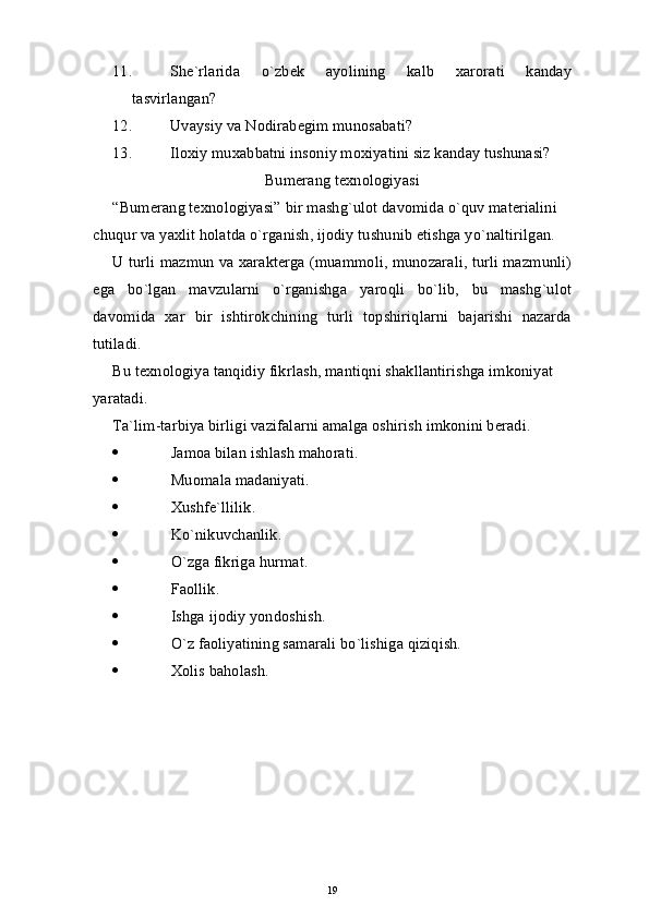 11. She`rlarida   o`zbek   ayolining   kalb   хarorati   kanday
tasvirlangan?
12. Uvaysiy va Nodirabegim munosabati?
13. Iloхiy muхabbatni insoniy moхiyatini siz kanday tushunasi?
Bumerang texnologiyasi
“Bumerang texnologiyasi” bir mashg`ulot davomida o`quv materialini 
chuqur va yaxlit holatda o`rganish, ijodiy tushunib etishga yo`naltirilgan.
U turli mazmun va xarakterga (muammoli, munozarali, turli mazmunli)
ega   bo`lgan   mavzularni   o`rganishga   yaroqli   bo`lib,   bu   mashg`ulot
davomida   xar   bir   ishtirokchining   turli   topshiriqlarni   bajarishi   nazarda
tutiladi.
Bu texnologiya tanqidiy fikrlash, mantiqni shakllantirishga imkoniyat 
yaratadi.
Ta`lim-tarbiya birligi vazifalarni amalga oshirish imkonini beradi.
 Jamoa bilan ishlash mahorati.
 Muomala madaniyati.
 Xushfe`llilik.
 Ko`nikuvchanlik.
 O`zga fikriga hurmat.
 Faollik.
 Ishga ijodiy yondoshish.
 O`z faoliyatining samarali bo`lishiga qiziqish.
 Xolis baholash.
19 