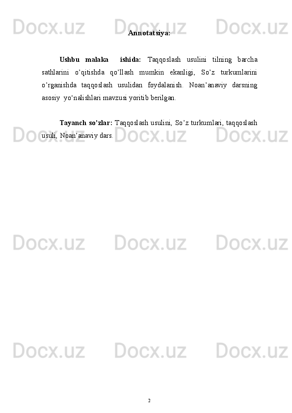 Annotatsiya:
Ushbu   malaka     ishida:   Taqqoslash   usulini   tilning   barcha
sathlarini   o’qitishda   qo’llash   mumkin   ekanligi ,   So’z   turkumlarini
o’rganishda   taqqoslash   usulidan   foydalanish.   Noan’anaviy   darsning
asosiy  yo‘nalishlari mavzusi yoritib berilgan.
Tayanch so’zlar:   Taqqoslash usulini ,   So’z turkumlari ,   taqqoslash
usuli , Noan’anaviy dars. 
2