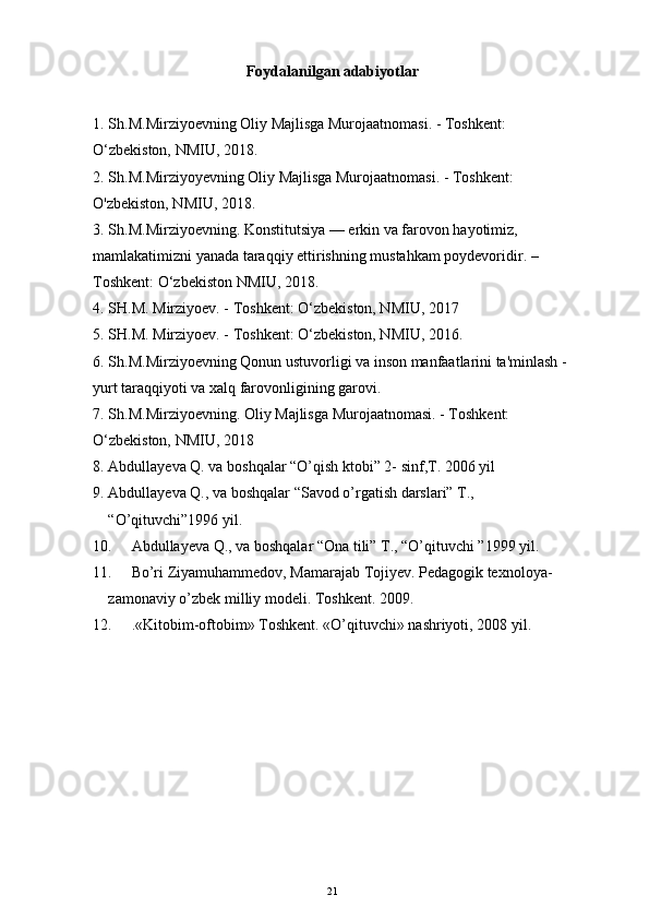 Foydalanilgan adabiyotlar
1. Sh.M.Mirziyoevning Oliy Majlisga Murojaatnomasi. - Toshkent: 
O‘zbekiston, NMIU, 2018. 
2. Sh.M.Mirziyoyevning Oliy Majlisga Murojaatnomasi. - Toshkent: 
O'zbekiston, NMIU, 2018.
3. Sh.M.Mirziyoevning. Konstitutsiya — erkin va farovon hayotimiz, 
mamlakatimizni yanada taraqqiy ettirishning mustahkam poydevoridir. –
Toshkent: O‘zbekiston NMIU, 2018.
4. SH.M. Mirziyoev. - Toshkent: O‘zbekiston, NMIU, 2017
5. SH.M. Mirziyoev. - Toshkent: O‘zbekiston, NMIU, 2016.
6. Sh.M.Mirziyoevning Qonun ustuvorligi va inson manfaatlarini ta'minlash - 
yurt taraqqiyoti va xalq farovonligining garovi.
7. Sh.M.Mirziyoevning. Oliy Majlisga Murojaatnomasi. - Toshkent: 
O‘zbekiston, NMIU, 2018
8. Abdullayeva Q. va boshqalar “O’qish ktobi” 2- sinf,T. 2006 yil
9. Abdullayeva Q., va boshqalar “Savod o’rgatish darslari” T., 
“O’qituvchi”1996 yil.
10. Abdullayeva Q., va boshqalar “Ona tili” T., “O’qituvchi ”1999 yil.
11. Bo’ri Ziyamuhammedov, Mamarajab Tojiyev. Pedagogik texnoloya-     
zamonaviy o’zbek milliy modeli.  Toshkent. 2009.
12. .«Kitobim-oftobim» Toshkent. «O’qituvchi» nashriyoti, 2008 yil.
21 