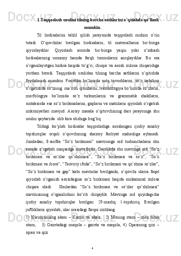 1. Taqqoslash usulini tilning barcha sathlarini o’qitishda qo’llash
mumkin .
Til   hodisalarini   tahlil   qilish   jarayonida   taqqoslash   muhim   o’rin
tutadi.   O’quvchilar   berilgan   hodisalarni,   til   materiallarini   bir-biriga
qiyoslaydilar.   Qiyoslash   asosida   bir-biriga   yaqin   yoki   o’xshash
hodisalarning   umumiy   hamda   farqli   tomonlarini   aniqlaydilar.   Bu   esa
o’rganilayotgan hodisa haqida to’g’ri, chuqur va asosli xulosa chiqarishga
yordam   beradi.   Taqqoslash   usulidan   tilning   barcha   sathlarini   o’qitishda
foydalanish   mumkin.   Fonetika   bo’limida   nutq   tovushlarini,   so’z   tarkibini
o’rgatishda so’zning  ma’noli qismlarini, leksikologiya bo’limida so’zlarni,
morfologiya   bo’limida   so’z   turkumlarini   va   grammatik   shakllarni,
sintaksisda esa so’z birikmalarini, gaplarni va matnlarni qiyoslab o’rgatish
imkoniyatlari   mavjud.   Asosiy   masala   o’qituvchining   dars   jarayoniga   shu
usulni qaytarzda  olib kira olishiga bog’liq.  
Tildagi   ko’plab   hodisalar   taqqoslashga   asoslangan   ijodiy   amaliy
topshiriqlar   orqali   o’quvchining   shaxsiy   faoliyat   mahsuliga   aylanadi.
Jumladan,   8-sinfda   “So’z   birikmasi”   mavzusiga   oid   tushunchalarni   shu
asosda   o’rgatish   maqsadga   muvofiqdir.   Darslikda   shu   mavzuga   oid   “So’z
birikmasi   va   so’zlar   qo’shilmasi”,   “So’z   birikmasi   va   so’z”,   “So’z
birikmasi va ibora”, “Tasviriy ifoda”, “So’z birikmasi va qo’shma so’zlar”,
“So’z   birikmasi   va   gap”   kabi   mavzular   berilganki,   o’quvchi   ularni   faqat
qiyoslab   o’rganish   asosidagina   so’z   birikmasi   haqida   mukammal   xulosa
chiqara   oladi.     Shulardan   “So’z   birikmasi   va   so’zlar   qo’shilmasi”
mavzusining   o’rganilishini   ko’rib   chiqaylik.   Mavzuga   oid   quyidagicha
ijodiy   amaliy   topshiriqlar   berilgan:   29-mashq.   1-topshiriq.   Berilgan
juftliklarni qiyoslab, ular orasidagi farqni izohlang. 
1)   Karimjonning   akasi   –   Karim   va   akasi;     2)   Mening   otam   –   men   bilan
otam;       3)   Gazetadagi   maqola   –   gazeta   va   maqola;   4)   Opasining   qizi   –
opasi va qizi.
4 