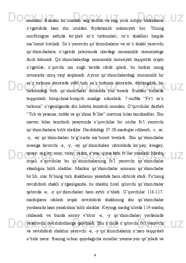 mumkin.   Bundan   ko’rinadiki   eng   kichik   va   eng   yirik   nutqiy   hodisalarni
o’rgatishda   ham   shu   usuldan   foydalanish   imkoniyati   bor.   Tilning
morfologiya   sathida   ko’plab   so’z   turkumlari,   so’z   shakllari   haqida
ma’lumot beriladi.  So’z yasovchi qo’shimchalarni va so’z shakli yasovchi
qo’shimchalarni   o’rgatish   jarayonida   ulardagi   omonimlik   xususiyatiga
duch   kelinadi.   Qo’shimchalardagi   omonimlik   xususiyati   taqqoslsh   orqali
o’rgatilsa,   o’quvchi   uni   ongli   tarzda   idrok   qiladi,   bu   hodisa   uning
xotirasida   uzoq   vaqt   saqlanadi.   Ayrim   qo’shimchalardagi   omonimlik   bir
so’z   turkumi   doirasida   yoki   turli   so’z   turkumi   doirasida,   shuningdek,   bir
turkumdagi   turli   qo’shimchalar   doirasida   yuz   beradi.   Bunday   hollarda
taqqoslash   bosqichma-bosqich   amalga   oshiriladi.   7-sinfda   “Fe’l   so’z
turkumi” o’rganilganda  shu  holatni kuzatish  mumkin. O’quvchilar dastlab
“Tub va yasama, sodda va qo’shma fe’llar” mavzusi bilan tanishadilar. Shu
mavzu   bilan   tanishish   jarayonida   o’quvchilar   bir   necha   fe’l   yasovchi
qo’shimchalarni bilib oladilar. Darslikdagi 37-38-mashqlar ishlanib, -r, -ar,
-y,   -ay   qo’shimchalari   to’g’risida   ma’lumot   beriladi.   Shu   qo’shimchalar
sirasiga   kiruvchi   -a,   -y,   -ay   qo’shimchalari   ishtirokida   ko’pay,   kengay,
qoray, sog’ay, ozay, toray, yasha, o’yna, qiyna kabi fe’llar yasaladi. Mashq
orqali   o’quvchilar   bu   qo’shimchalarning   fe’l   yasovchi   qo’shimchalar
ekanligini   bilib   oladilar.   Mazkur   qo’shimchalar   omonim   qo’shimchalar
bo’lib, ular fe’lning  turli  shakllarini  yasashda  ham ishtirok  etadi. Fe’lning
ravishdosh   shakli   o’rganilganda,   bu   shaklni   hosil   qiluvchi   qo’shimchalar
qatorida   -a,   -y   qo’shimchalari   ham   aytib   o’tiladi.   O’quvchilar   116-117-
mashqlarni   ishlash   orqali   ravishdosh   shaklining   shu   qo’shimchalar
yordamida ham yasalishini bilib oladilar. Keyingi mashg’ulotda 119-mashq
ishlanadi   va   bunda   asosiy   e’tibor   -a,   -y   qo’shimchalari   yordamida
yasaluvchi ravishdoshlarga qaratiladi. Shu o’rinda o’qituvchi fe’l yasovchi
va   ravishdosh   shaklini   yasovchi   -a,   -y   qo’shimchalarini   o’zaro   taqqoslab
o’tishi zarur.   Buning  uchun  quyidagicha misollar  yonma-yon  qo’yiladi  va
6 