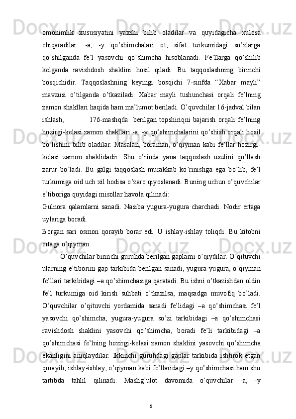 omonimlik   xususiyatini   yaxshi   bilib   oladilar   va   quyidagicha   xulosa
chiqaradilar:   -a,   -y   qo’shimchalari   ot,   sifat   turkumidagi   so’zlarga
qo’shilganda   fe’l   yasovchi   qo’shimcha   hisoblanadi.   Fe’llarga   qo’shilib
kelganda   ravishdosh   shaklini   hosil   qiladi.   Bu   taqqoslashning   birinchi
bosqichidir.   Taqqoslashning   keyingi   bosqichi   7-sinfda   “Xabar   mayli”
mavzusi   o’tilganda   o’tkaziladi.   Xabar   mayli   tushunchasi   orqali   fe’lning
zamon shakllari haqida ham ma’lumot beriladi. O’quvchilar 16-jadval bilan
ishlash,                     176-mashqda    berilgan  topshiriqni  bajarish   orqali   fe’lning
hozirgi-kelasi zamon shakllari -a, -y qo’shimchalarini qo’shish orqali hosil
bo’lishini  bilib   oladilar.  Masalan,  boraman,  o’qiyman   kabi  fe’llar   hozirgi-
kelasi   zamon   shaklidadir.   Shu   o’rinda   yana   taqqoslash   usulini   qo’llash
zarur   bo’ladi.   Bu   galgi   taqqoslash   murakkab   ko’rinishga   ega   bo’lib,   fe’l
turkumiga oid uch xil hodisa o’zaro qiyoslanadi. Buning uchun o’quvchilar
e’tiboriga quyidagi misollar havola qilinadi: 
Gulnora qalamlarni sanadi. Nasiba yugura-yugura charchadi.  Nodir ertaga
uylariga boradi. 
Borgan   sari   osmon   qorayib   borar   edi.   U   ishlay-ishlay   toliqdi.   Bu   kitobni
ertaga o’qiyman. 
O’quvchilar birinchi guruhda berilgan gaplarni o’qiydilar. O’qituvchi
ularning e’tiborini gap tarkibida berilgan sanadi, yugura-yugura, o’qiyman
fe’llari tarkibidagi –a qo’shimchasiga qaratadi. Bu ishni o’tkazishdan oldin
fe’l   turkumiga   oid   kirish   suhbati   o’tkazilsa,   maqsadga   muvofiq   bo’ladi.
O’quvchilar   o’qituvchi   yordamida   sanadi   fe’lidagi   –a   qo’shimchasi   fe’l
yasovchi   qo’shimcha,   yugura-yugura   so’zi   tarkibidagi   –a   qo’shimchasi
ravishdosh   shaklini   yasovchi   qo’shimcha,   boradi   fe’li   tarkibidagi   –a
qo’shimchasi   fe’lning   hozirgi-kelasi   zamon   shaklini   yasovchi   qo’shimcha
ekanligini   aniqlaydilar.   Ikkinchi   guruhdagi   gaplar   tarkibida   ishtirok   etgan
qorayib, ishlay-ishlay, o’qiyman kabi fe’llaridagi –y qo’shimchasi ham shu
tartibda   tahlil   qilinadi.   Mashg’ulot   davomida   o’quvchilar   -a,   -y
8