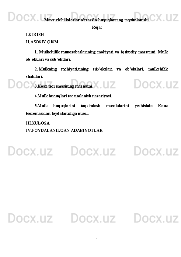 Mavzu:Mulkdorlar o’rtasida huquqlarning taqsimlanishi.
Reja:
I.KIRISH
II,ASOSIY QISM
1 .   Mulkchilik   munosabatlarining   mohiyati   va   iqtisodiy   mazmuni.   Mulk
ob’ektlari va sub’ektlari.
2.   Mulkning   mohiyati,uning   sub'ektlari   va   ob'ektlari,   mulkchilik
shakllari.
3.Koaz teoremasining mazmuni.
4.Mulk huquqlari taqsimlanish nazariyasi.
5.Mulk   huquqlarini   taqsimlash   masalalarini   yechishda   Kouz
teoremasidan foydalanishga misol.
III.XULOSA
IV.FOYDALANILGAN ADABIYOTLAR
1 