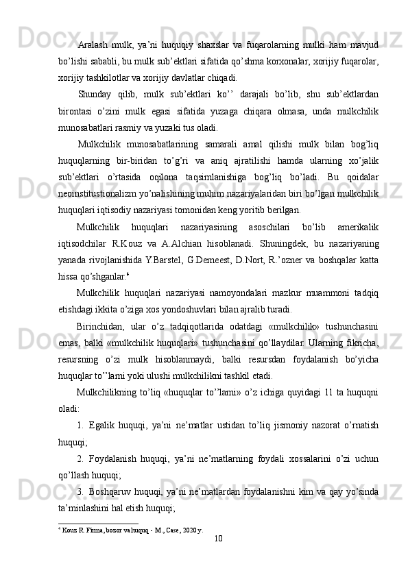 Aralash   mulk,   ya’ni   huquqiy   shaxslar   va   fuqarolarning   mulki   ham   mavjud
bo’lishi sababli, bu mulk sub’ektlari sifatida qo’shma korxonalar, xorijiy fuqarolar,
xorijiy tashkilotlar va xorijiy davlatlar chiqadi.
Shunday   qilib,   mulk   sub’ektlari   ko’’   darajali   bo’lib,   shu   sub’ektlardan
birontasi   o’zini   mulk   egasi   sifatida   yuzaga   chiqara   olmasa,   unda   mulkchilik
munosabatlari rasmiy va yuzaki tus oladi.
Mulkchilik   munosabatlarining   samarali   amal   qilishi   mulk   bilan   bog’liq
huquqlarning   bir-biridan   to’g’ri   va   aniq   ajratilishi   hamda   ularning   xo’jalik
sub’ektlari   o’rtasida   oqilona   taqsimlanishiga   bog’liq   bo’ladi.   Bu   qoidalar
neoinstitustionalizm yo’nalishining muhim nazariyalaridan biri bo’lgan mulkchilik
huquqlari iqtisodiy nazariyasi tomonidan keng yoritib berilgan. 
Mulkchilik   huquqlari   nazariyasining   asoschilari   bo’lib   amerikalik
iqtisodchilar   R.Kouz   va   A.Alchian   hisoblanadi.   Shuningdek,   bu   nazariyaning
yanada   rivojlanishida  Y.Barstel,   G.Demeest,   D.Nort,   R.’ozner   va   boshqalar   katta
hissa qo’shganlar. 4
Mulkchilik   huquqlari   nazariyasi   namoyondalari   mazkur   muammoni   tadqiq
etishdagi ikkita o’ziga xos yondoshuvlari bilan ajralib turadi. 
Birinchidan,   ular   o’z   tadqiqotlarida   odatdagi   «mulkchilik»   tushunchasini
emas,   balki   «mulkchilik   huquqlari»   tushunchasini   qo’llaydilar.   Ularning   fikricha,
resursning   o’zi   mulk   hisoblanmaydi,   balki   resursdan   foydalanish   bo’yicha
huquqlar to’’lami yoki ulushi mulkchilikni tashkil etadi.
Mulkchilikning  to’liq «huquqlar   to’’lami»  o’z  ichiga  quyidagi  11  ta  huquqni
oladi:
1. Egalik   huquqi,   ya’ni   ne’matlar   ustidan   to’liq   jismoniy   nazorat   o’rnatish
huquqi;
2. Foydalanish   huquqi,   ya’ni   ne’matlarning   foydali   xossalarini   o’zi   uchun
qo’llash huquqi;
3. Boshqaruv huquqi, ya’ni ne’matlardan foydalanishni  kim va qay yo’sinda
ta’minlashini hal etish huquqi;
4
 Kouz R. Firma, bozor va huquq - M., Case, 2020 y.
10 