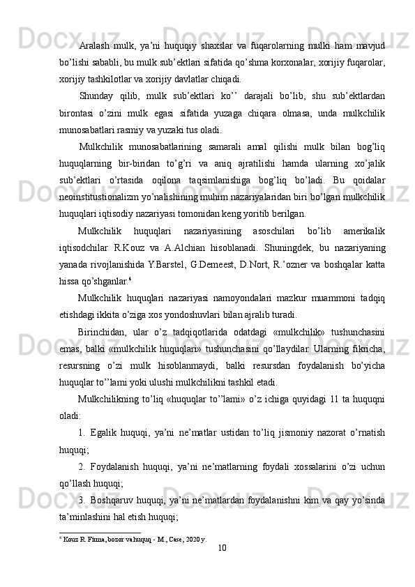 Aralash   mulk,   ya’ni   huquqiy   shaxslar   va   fuqarolarning   mulki   ham   mavjud
bo’lishi sababli, bu mulk sub’ektlari sifatida qo’shma korxonalar, xorijiy fuqarolar,
xorijiy tashkilotlar va xorijiy davlatlar chiqadi.
Shunday   qilib,   mulk   sub’ektlari   ko’’   darajali   bo’lib,   shu   sub’ektlardan
birontasi   o’zini   mulk   egasi   sifatida   yuzaga   chiqara   olmasa,   unda   mulkchilik
munosabatlari rasmiy va yuzaki tus oladi.
Mulkchilik   munosabatlarining   samarali   amal   qilishi   mulk   bilan   bog’liq
huquqlarning   bir-biridan   to’g’ri   va   aniq   ajratilishi   hamda   ularning   xo’jalik
sub’ektlari   o’rtasida   oqilona   taqsimlanishiga   bog’liq   bo’ladi.   Bu   qoidalar
neoinstitustionalizm yo’nalishining muhim nazariyalaridan biri bo’lgan mulkchilik
huquqlari iqtisodiy nazariyasi tomonidan keng yoritib berilgan. 
Mulkchilik   huquqlari   nazariyasining   asoschilari   bo’lib   amerikalik
iqtisodchilar   R.Kouz   va   A.Alchian   hisoblanadi.   Shuningdek,   bu   nazariyaning
yanada   rivojlanishida  Y.Barstel,   G.Demeest,   D.Nort,   R.’ozner   va   boshqalar   katta
hissa qo’shganlar. 4
Mulkchilik   huquqlari   nazariyasi   namoyondalari   mazkur   muammoni   tadqiq
etishdagi ikkita o’ziga xos yondoshuvlari bilan ajralib turadi. 
Birinchidan,   ular   o’z   tadqiqotlarida   odatdagi   «mulkchilik»   tushunchasini
emas,   balki   «mulkchilik   huquqlari»   tushunchasini   qo’llaydilar.   Ularning   fikricha,
resursning   o’zi   mulk   hisoblanmaydi,   balki   resursdan   foydalanish   bo’yicha
huquqlar to’’lami yoki ulushi mulkchilikni tashkil etadi.
Mulkchilikning  to’liq «huquqlar   to’’lami»  o’z  ichiga  quyidagi  11  ta  huquqni
oladi:
1. Egalik   huquqi,   ya’ni   ne’matlar   ustidan   to’liq   jismoniy   nazorat   o’rnatish
huquqi;
2. Foydalanish   huquqi,   ya’ni   ne’matlarning   foydali   xossalarini   o’zi   uchun
qo’llash huquqi;
3. Boshqaruv huquqi, ya’ni ne’matlardan foydalanishni  kim va qay yo’sinda
ta’minlashini hal etish huquqi;
4
 Kouz R. Firma, bozor va huquq - M., Case, 2020 y.
10