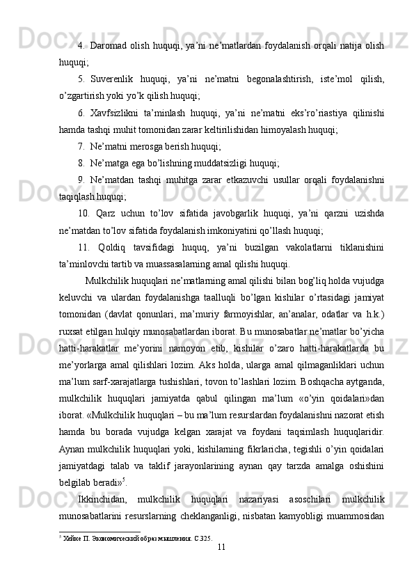 4. Daromad   olish   huquqi,   ya’ni   ne’matlardan   foydalanish   orqali   natija   olish
huquqi;
5. Suverenlik   huquqi,   ya’ni   ne’matni   begonalashtirish,   iste’mol   qilish,
o’zgartirish yoki yo’k qilish huquqi;
6. Xavfsizlikni   ta’minlash   huquqi,   ya’ni   ne’matni   eks’ro’riastiya   qilinishi
hamda tashqi muhit tomonidan zarar keltirilishidan himoyalash huquqi;
7. Ne’matni merosga berish huquqi;
8. Ne’matga ega bo’lishning muddatsizligi huquqi;
9. Ne’matdan   tashqi   muhitga   zarar   etkazuvchi   usullar   orqali   foydalanishni
taqiqlash huquqi;
10.   Qarz   uchun   to’lov   sifatida   javobgarlik   huquqi,   ya’ni   qarzni   uzishda
ne’matdan to’lov sifatida foydalanish imkoniyatini qo’llash huquqi;
11.   Qoldiq   tavsifidagi   huquq,   ya’ni   buzilgan   vakolatlarni   tiklanishini
ta’minlovchi tartib va muassasalarning amal qilishi huquqi.
   Mulkchilik huquqlari ne’matlarning amal qilishi bilan bog’liq holda vujudga
keluvchi   va   ulardan   foydalanishga   taalluqli   bo’lgan   kishilar   o’rtasidagi   jamiyat
tomonidan   (davlat   qonunlari,   ma’muriy   farmoyishlar,   an’analar,   odatlar   va   h.k.)
ruxsat etilgan hulqiy munosabatlardan iborat. Bu munosabatlar ne’matlar bo’yicha
hatti-harakatlar   me’yorini   namoyon   etib,   kishilar   o’zaro   hatti-harakatlarda   bu
me’yorlarga   amal   qilishlari   lozim.  Aks   holda,   ularga   amal   qilmaganliklari   uchun
ma’lum sarf-xarajatlarga tushishlari, tovon to’lashlari lozim. Boshqacha aytganda,
mulkchilik   huquqlari   jamiyatda   qabul   qilingan   ma’lum   «o’yin   qoidalari»dan
iborat. «Mulkchilik huquqlari – bu ma’lum resurslardan foydalanishni nazorat etish
hamda   bu   borada   vujudga   kelgan   xarajat   va   foydani   taqsimlash   huquqlaridir.
Aynan  mulkchilik  huquqlari  yoki, kishilarning  fikrlaricha, tegishli  o’yin qoidalari
jamiyatdagi   talab   va   taklif   jarayonlarining   aynan   qay   tarzda   amalga   oshishini
belgilab beradi» 5
. 
Ikkinchidan,   mulkchilik   huquqlari   nazariyasi   asoschilari   mulkchilik
munosabatlarini   resurslarning   cheklanganligi,   nisbatan   kamyobligi   muammosidan
5
 Хейне П. Экономический образ мышления. С .325.
11 