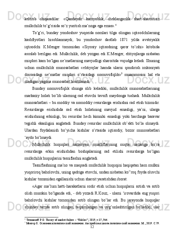 keltirib   chiqaradilar:   «Qandaydir   kamyoblik,   cheklanganlik   shart-sharoitisiz
mulkchilik to’g’risida so’z yuritish ma’noga ega emas». 6
 
To’g’ri,   bunday   yondoshuv   yuqorida   nomlari   tilga   olingan   iqtisodchilarning
kashfiyotlari   hisoblanmaydi;   bu   yondoshuv   dastlab   1871   yilda   avstriyalik
iqtisodchi   K.Menger   tomonidan   «Siyosiy   iqtisodning   qaror   to’ishi»   kitobida
asoslab berilgan edi. Mulkchilik, deb yozgan edi K.Menger, ehtiyojlarga nisbatan
miqdori kam bo’lgan ne’matlarning mavjudligi sharoitida vujudga keladi. Shuning
uchun   mulkchilik   munosabatlari   «ehtiyojlar   hamda   ularni   qondirish   imkoniyati
doirasidagi   ne’matlar   miqdori   o’rtasidagi   nomuvofiqlik» 7
  muammosini   hal   eta
oladigan yagona munosabat hisoblanadi.
Bunday   nomuvofiqlik   shunga   olib   keladiki,   mulkchilik   munosabatlarining
markaziy   holati   bo’lib  ularning  rad  etuvchi   tavsifi   maydonga  tushadi.   Mulkchilik
munosabatlari – bu moddiy va nomoddiy resurslarga erishishni rad etish tizimidir.
Resurslarga   erishishda   rad   etish   holatining   mavjud   emasligi,   ya’ni,   ularga
erishishning   erkinligi,   bu   resurslar   hech   kimniki   emasligi   yoki   barchaga   baravar
tegishli   ekanligini   anglatadi.   Bunday   resurslar   mulkchilik   ob’ekti   bo’la   olmaydi.
Ulardan   foydalanish   bo’yicha   kishilar   o’rtasida   iqtisodiy,   bozor   munosabatlari
‘aydo bo’lmaydi.
Mulkchilik   huquqlari   nazariyasi   mualliflarining   nuqtai   nazariga   ko’ra
resurslarga   erkin   erishishdan   boshqalarning   rad   etilishi   resurslarga   bo’lgan
mulkchilik huquqlarini tasniflashni anglatadi. 
Tasniflashning ma’no va maqsadi mulkchilik huquqini haqiqatan ham mulkni
yuqoriroq baholovchi, uning qadriga etuvchi, undan nisbatan ko’’roq foyda oluvchi
kishilar tomonidan egallanishi uchun sharoit yaratishdan iborat.     
«Agar ma’lum  hatti-harakatlarni  sodir  etish uchun huquqlarni  sotish va sotib
olish mumkin bo’lganda edi, - deb yozadi R.Kouz, - ularni ‘irovardida eng yuqori
baholovchi   kishilar   tomonidan   sotib   olingan   bo’lar   edi.   Bu   jarayonda   huquqlar
shunday   tarzda   sotib   olingan,   taqsimlangan   va   uyg’unlashtirilgan   bo’ladiki,   ular
6
 Toumanoff P.G. Theory of market failure – “Kuklos”, 2019, v.37, №4.
7
 Менгер К. Основания политической экономии. Австрийская школа политической экономии. М., 2019. С.79.
12 