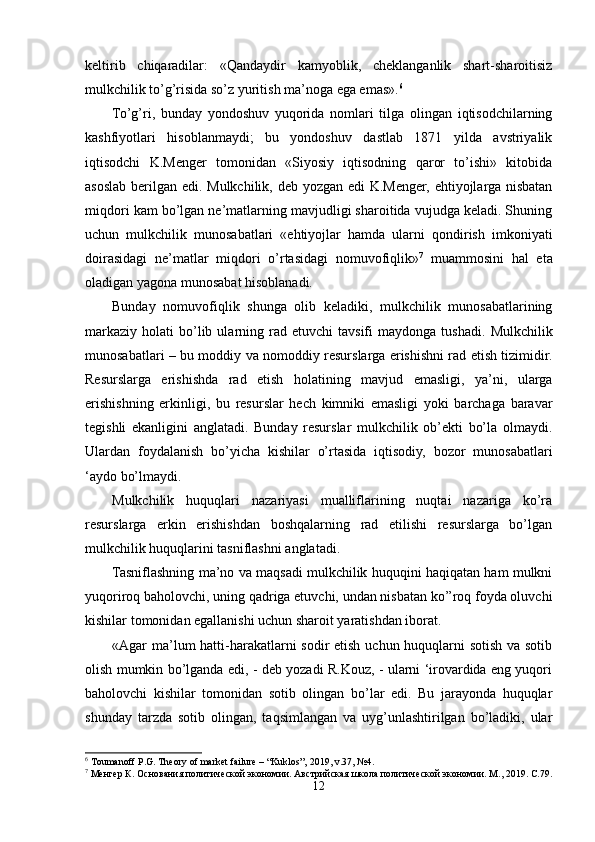 keltirib   chiqaradilar:   «Qandaydir   kamyoblik,   cheklanganlik   shart-sharoitisiz
mulkchilik to’g’risida so’z yuritish ma’noga ega emas». 6
 
To’g’ri,   bunday   yondoshuv   yuqorida   nomlari   tilga   olingan   iqtisodchilarning
kashfiyotlari   hisoblanmaydi;   bu   yondoshuv   dastlab   1871   yilda   avstriyalik
iqtisodchi   K.Menger   tomonidan   «Siyosiy   iqtisodning   qaror   to’ishi»   kitobida
asoslab berilgan edi. Mulkchilik, deb yozgan edi K.Menger, ehtiyojlarga nisbatan
miqdori kam bo’lgan ne’matlarning mavjudligi sharoitida vujudga keladi. Shuning
uchun   mulkchilik   munosabatlari   «ehtiyojlar   hamda   ularni   qondirish   imkoniyati
doirasidagi   ne’matlar   miqdori   o’rtasidagi   nomuvofiqlik» 7
  muammosini   hal   eta
oladigan yagona munosabat hisoblanadi.
Bunday   nomuvofiqlik   shunga   olib   keladiki,   mulkchilik   munosabatlarining
markaziy   holati   bo’lib  ularning  rad  etuvchi   tavsifi   maydonga  tushadi.   Mulkchilik
munosabatlari – bu moddiy va nomoddiy resurslarga erishishni rad etish tizimidir.
Resurslarga   erishishda   rad   etish   holatining   mavjud   emasligi,   ya’ni,   ularga
erishishning   erkinligi,   bu   resurslar   hech   kimniki   emasligi   yoki   barchaga   baravar
tegishli   ekanligini   anglatadi.   Bunday   resurslar   mulkchilik   ob’ekti   bo’la   olmaydi.
Ulardan   foydalanish   bo’yicha   kishilar   o’rtasida   iqtisodiy,   bozor   munosabatlari
‘aydo bo’lmaydi.
Mulkchilik   huquqlari   nazariyasi   mualliflarining   nuqtai   nazariga   ko’ra
resurslarga   erkin   erishishdan   boshqalarning   rad   etilishi   resurslarga   bo’lgan
mulkchilik huquqlarini tasniflashni anglatadi. 
Tasniflashning ma’no va maqsadi mulkchilik huquqini haqiqatan ham mulkni
yuqoriroq baholovchi, uning qadriga etuvchi, undan nisbatan ko’’roq foyda oluvchi
kishilar tomonidan egallanishi uchun sharoit yaratishdan iborat.     
«Agar ma’lum  hatti-harakatlarni  sodir  etish uchun huquqlarni  sotish va sotib
olish mumkin bo’lganda edi, - deb yozadi R.Kouz, - ularni ‘irovardida eng yuqori
baholovchi   kishilar   tomonidan   sotib   olingan   bo’lar   edi.   Bu   jarayonda   huquqlar
shunday   tarzda   sotib   olingan,   taqsimlangan   va   uyg’unlashtirilgan   bo’ladiki,   ular
6
 Toumanoff P.G. Theory of market failure – “Kuklos”, 2019, v.37, №4.
7
 Менгер К. Основания политической экономии. Австрийская школа политической экономии. М., 2019. С.79.
12