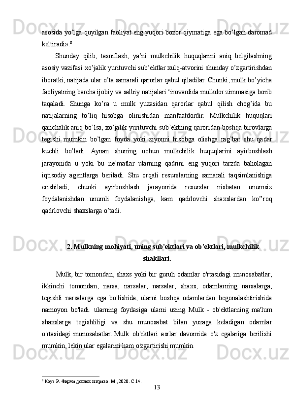 asosida yo’lga quyilgan faoliyat eng yuqori bozor qiymatiga ega bo’lgan daromad
keltiradi». 8
Shunday   qilib,   tasniflash,   ya’ni   mulkchilik   huquqlarini   aniq   belgilashning
asosiy vazifasi xo’jalik yurituvchi sub’ektlar xulq-atvorini shunday o’zgartirishdan
iboratki, natijada ular o’ta samarali qarorlar qabul qiladilar. Chunki, mulk bo’yicha
faoliyatning barcha ijobiy va salbiy natijalari ‘irovardida mulkdor zimmasiga borib
taqaladi.   Shunga   ko’ra   u   mulk   yuzasidan   qarorlar   qabul   qilish   chog’ida   bu
natijalarning   to’liq   hisobga   olinishidan   manfaatdordir.   Mulkchilik   huquqlari
qanchalik aniq bo’lsa, xo’jalik yurituvchi sub’ektning qaroridan boshqa birovlarga
tegishi   mumkin   bo’lgan   foyda   yoki   ziyonni   hisobga   olishga   rag’bat   shu   qadar
kuchli   bo’ladi.   Aynan   shuning   uchun   mulkchilik   huquqlarini   ayirboshlash
jarayonida   u   yoki   bu   ne’matlar   ularning   qadrini   eng   yuqori   tarzda   baholagan
iqtisodiy   agentlarga   beriladi.   Shu   orqali   resurslarning   samarali   taqsimlanishiga
erishiladi,   chunki   ayirboshlash   jarayonida   resurslar   nisbatan   unumsiz
foydalanishdan   unumli   foydalanishga,   kam   qadrlovchi   shaxslardan   ko’’roq
qadrlovchi shaxslarga o’tadi.
         2.   Mulkning mohiyati, uning sub'ektlari va ob'ektlari, mulkchilik
shakllari.
Mulk, bir  tomondan, shaxs  yoki bir guruh odamlar  o'rtasidagi  munosabatlar,
ikkinchi   tomondan,   narsa,   narsalar,   narsalar,   shaxs,   odamlarning   narsalarga,
tegishli   narsalarga   ega   bo'lishida,   ularni   boshqa   odamlardan   begonalashtirishida
namoyon   bo'ladi.   ularning   foydasiga   ularni   uzing.   Mulk   -   ob'ektlarning   ma'lum
shaxslarga   tegishliligi   va   shu   munosabat   bilan   yuzaga   keladigan   odamlar
o'rtasidagi   munosabatlar.   Mulk   ob'ektlari   asrlar   davomida   o'z   egalariga   berilishi
mumkin, lekin ular egalarini ham o'zgartirishi mumkin.
8
 Коуз Р. Фирма, рынок и право. М., 2020. С.14. 
13 