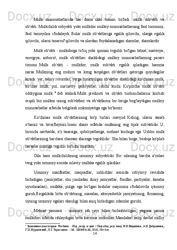 Mulk   munosabatlarida   har   doim   ikki   tomon   bo'ladi:   mulk   sub'ekti   va
ob'ekti.   Mulkchilik subyekti yoki mulkdor mulkiy munosabatlarning faol tomonini,
faol   tamoyilini   ifodalaydi.   Bular   mulk   ob'ektlariga   egalik   qiluvchi,   ularga   egalik
qiluvchi, ularni tasarruf qiluvchi va ulardan foydalanadigan shaxslar, shaxslardir.
Mulk ob'ekti - mulkdorga to'liq yoki qisman tegishli bo'lgan tabiat, materiya,
energiya,   axborot,   mulk   ob'ektlari   shaklidagi   mulkiy   munosabatlarning   passiv
tomoni.   Mulk   ob'ekti   -   mulkdor,   mulk   sub'ekti   egalik   qiladigan   hamma
narsa.   Mulkning   eng   muhim   va   keng   tarqalgan   ob'ektlari   qatoriga   quyidagilar
kiradi: yer, tabiiy resurslar, yerga biriktirilgan ob'ektlar shaklidagi ko'chmas mulk,
ko'char   mulk,   pul,   ma'naviy   qadriyatlar,   ishchi   kuchi.   Ko'pincha   mulk   ob'ekti
oddiygina   mulk   9
  deb   ataladi.Mulk   predmeti   va   ob'ekti   tushunchalarini   kiritish
orqali   biz   mulkni   uning   sub'ektlari   va   ob'ektlarini   bir-biriga   bog'laydigan   mulkiy
munosabatlar sifatida belgilash imkoniyatiga ega bo'lamiz.
Ko'chmas   mulk   ob'ektlarining   ko'p   turlari   mavjud.   Keling,   ularni   sanab
o'tamiz   va   tavsiflaymiz.Inson   shaxs   sifatida   mulkning   eng   tipik   sub'ektidir.   U,
birinchi   navbatda,   o'z   tanasiga,   qobiliyatlariga,   mehnat   kuchiga   ega.   Ushbu   mulk
ob'ektlarining barchasi shaxsan shaxsga tegishlidir.   Shu bilan birga, boshqa ko'plab
narsalar insonga tegishli bo'lishi mumkin.
Oila   ham   mulkchilikning   umumiy   subyektidir.   Bir   oilaning   barcha   a'zolari
teng yoki umumiy asosda oilaviy mulkka egalik qiladilar.
Umumiy   manfaatlar,   maqsadlar,   intilishlar   asosida   ixtiyoriy   ravishda
birlashgan   (jamiyatlar,   shu   jumladan   diniy   jamiyatlar,   fondlar,   partiyalar,   kasaba
uyushmalari),   mulkka,   pulga   ega   bo'lgan   kishilar   majmuini   ifodalovchi   ijtimoiy
guruh.Birgalikda   bitta   ob'ektning,   masalan,   aksiyadorlik   jamiyatining,   firmaning,
uyning umumiy egalari ekanligi bilan aniq birlashgan odamlar guruhi.
Mehnat   jamoasi   -   umumiy   ish   joyi   bilan   birlashtirilgan,   yagona   jamoa
mulkdori sifatida ishlaydigan bitta korxona xodimlari.Mamlakat xalqi davlat milliy
9
 Экономическая теория: Учебник. - Изд., испр. и доп. / Под общ. ред. акад. В.И.Видяпина, А.И.Добрынина,
Г.П.Журавлевой, Л.С.Тарасевича. – М.: ИНФРА-М, 2018, 584-бет.
14
