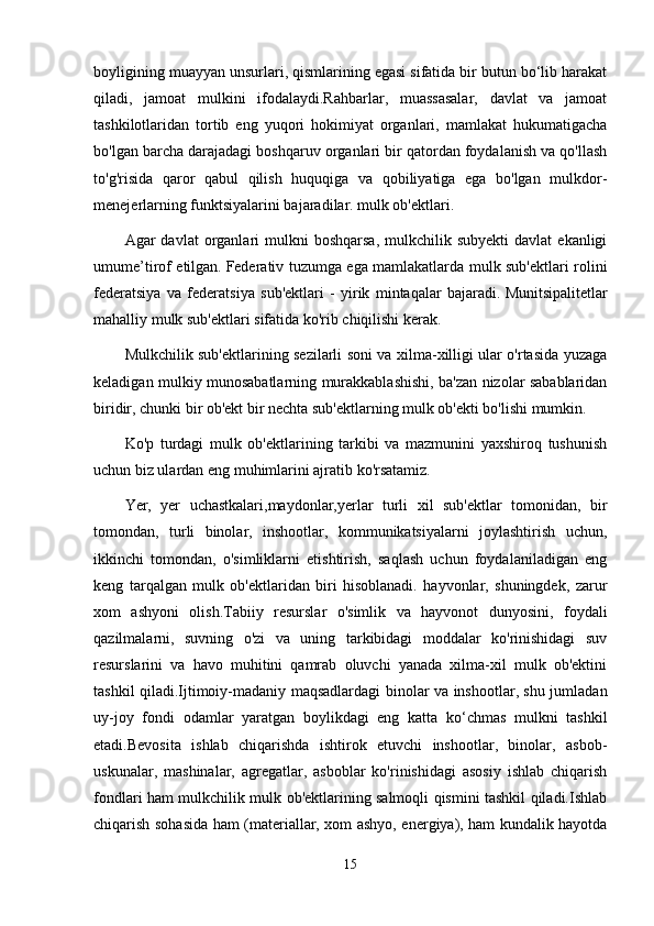 boyligining muayyan unsurlari, qismlarining egasi sifatida bir butun bo‘lib harakat
qiladi,   jamoat   mulkini   ifodalaydi.Rahbarlar,   muassasalar,   davlat   va   jamoat
tashkilotlaridan   tortib   eng   yuqori   hokimiyat   organlari,   mamlakat   hukumatigacha
bo'lgan barcha darajadagi boshqaruv organlari bir qatordan foydalanish va qo'llash
to'g'risida   qaror   qabul   qilish   huquqiga   va   qobiliyatiga   ega   bo'lgan   mulkdor-
menejerlarning funktsiyalarini bajaradilar. mulk ob'ektlari.
Agar   davlat   organlari  mulkni   boshqarsa,   mulkchilik  subyekti  davlat  ekanligi
umume’tirof etilgan.   Federativ tuzumga ega mamlakatlarda mulk sub'ektlari rolini
federatsiya   va   federatsiya   sub'ektlari   -   yirik   mintaqalar   bajaradi.   Munitsipalitetlar
mahalliy mulk sub'ektlari sifatida ko'rib chiqilishi kerak.
Mulkchilik sub'ektlarining sezilarli soni va xilma-xilligi ular o'rtasida yuzaga
keladigan mulkiy munosabatlarning murakkablashishi, ba'zan nizolar sabablaridan
biridir, chunki bir ob'ekt bir nechta sub'ektlarning mulk ob'ekti bo'lishi mumkin.
Ko'p   turdagi   mulk   ob'ektlarining   tarkibi   va   mazmunini   yaxshiroq   tushunish
uchun biz ulardan eng muhimlarini ajratib ko'rsatamiz.
Yer,   yer   uchastkalari,maydonlar,yerlar   turli   xil   sub'ektlar   tomonidan,   bir
tomondan,   turli   binolar,   inshootlar,   kommunikatsiyalarni   joylashtirish   uchun,
ikkinchi   tomondan,   o'simliklarni   etishtirish,   saqlash   uchun   foydalaniladigan   eng
keng   tarqalgan   mulk   ob'ektlaridan   biri   hisoblanadi.   hayvonlar,   shuningdek,   zarur
xom   ashyoni   olish.Tabiiy   resurslar   o'simlik   va   hayvonot   dunyosini,   foydali
qazilmalarni,   suvning   o'zi   va   uning   tarkibidagi   moddalar   ko'rinishidagi   suv
resurslarini   va   havo   muhitini   qamrab   oluvchi   yanada   xilma-xil   mulk   ob'ektini
tashkil qiladi.Ijtimoiy-madaniy maqsadlardagi binolar va inshootlar, shu jumladan
uy-joy   fondi   odamlar   yaratgan   boylikdagi   eng   katta   ko‘chmas   mulkni   tashkil
etadi.Bevosita   ishlab   chiqarishda   ishtirok   etuvchi   inshootlar,   binolar,   asbob-
uskunalar,   mashinalar,   agregatlar,   asboblar   ko'rinishidagi   asosiy   ishlab   chiqarish
fondlari ham mulkchilik mulk ob'ektlarining salmoqli qismini tashkil qiladi.Ishlab
chiqarish sohasida ham (materiallar, xom ashyo, energiya), ham kundalik hayotda
15 