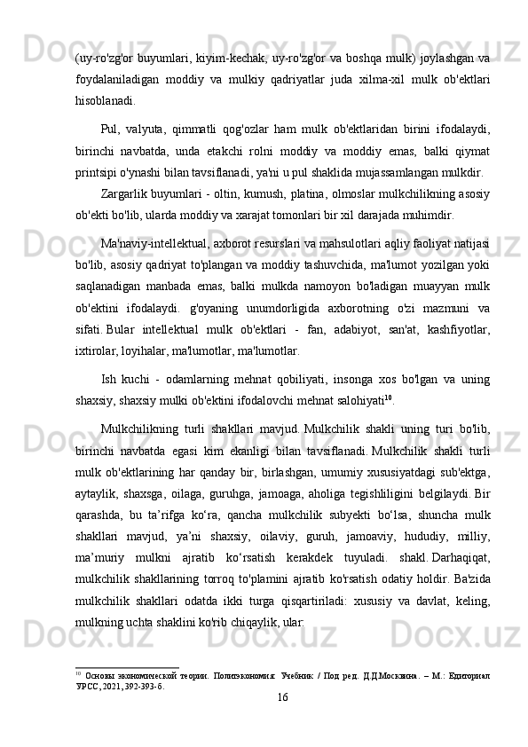 (uy-ro'zg'or   buyumlari,   kiyim-kechak,   uy-ro'zg'or   va   boshqa   mulk)   joylashgan   va
foydalaniladigan   moddiy   va   mulkiy   qadriyatlar   juda   xilma-xil   mulk   ob'ektlari
hisoblanadi.
Pul,   valyuta,   qimmatli   qog'ozlar   ham   mulk   ob'ektlaridan   birini   ifodalaydi,
birinchi   navbatda,   unda   etakchi   rolni   moddiy   va   moddiy   emas,   balki   qiymat
printsipi o'ynashi bilan tavsiflanadi, ya'ni u pul shaklida mujassamlangan mulkdir.
Zargarlik buyumlari - oltin, kumush, platina, olmoslar mulkchilikning asosiy
ob'ekti bo'lib, ularda moddiy va xarajat tomonlari bir xil darajada muhimdir.
Ma'naviy-intellektual, axborot resurslari va mahsulotlari aqliy faoliyat natijasi
bo'lib, asosiy qadriyat to'plangan va moddiy tashuvchida, ma'lumot yozilgan yoki
saqlanadigan   manbada   emas,   balki   mulkda   namoyon   bo'ladigan   muayyan   mulk
ob'ektini   ifodalaydi.   g'oyaning   unumdorligida   axborotning   o'zi   mazmuni   va
sifati.   Bular   intellektual   mulk   ob'ektlari   -   fan,   adabiyot,   san'at,   kashfiyotlar,
ixtirolar, loyihalar, ma'lumotlar, ma'lumotlar.
Ish   kuchi   -   odamlarning   mehnat   qobiliyati,   insonga   xos   bo'lgan   va   uning
shaxsiy, shaxsiy mulki ob'ektini ifodalovchi mehnat salohiyati 10
.
Mulkchilikning   turli   shakllari   mavjud.   Mulkchilik   shakli   uning   turi   bo'lib,
birinchi   navbatda   egasi   kim   ekanligi   bilan   tavsiflanadi.   Mulkchilik   shakli   turli
mulk   ob'ektlarining   har   qanday   bir,   birlashgan,   umumiy   xususiyatdagi   sub'ektga,
aytaylik,   shaxsga,   oilaga,   guruhga,   jamoaga,   aholiga   tegishliligini   belgilaydi.   Bir
qarashda,   bu   ta’rifga   ko‘ra,   qancha   mulkchilik   subyekti   bo‘lsa,   shuncha   mulk
shakllari   mavjud,   ya’ni   shaxsiy,   oilaviy,   guruh,   jamoaviy,   hududiy,   milliy,
ma’muriy   mulkni   ajratib   ko‘rsatish   kerakdek   tuyuladi.   shakl.   Darhaqiqat,
mulkchilik   shakllarining   torroq   to'plamini   ajratib   ko'rsatish   odatiy   holdir.   Ba'zida
mulkchilik   shakllari   odatda   ikki   turga   qisqartiriladi:   xususiy   va   davlat,   keling,
mulkning uchta shaklini ko'rib chiqaylik, ular:
10
  Основы   экономической   теории.   Политэкономия:   Учебник   /   Под   ред.   Д.Д.Москвина.   –   М.:   Едиториал
УРСС, 2021, 392-393-б.
16