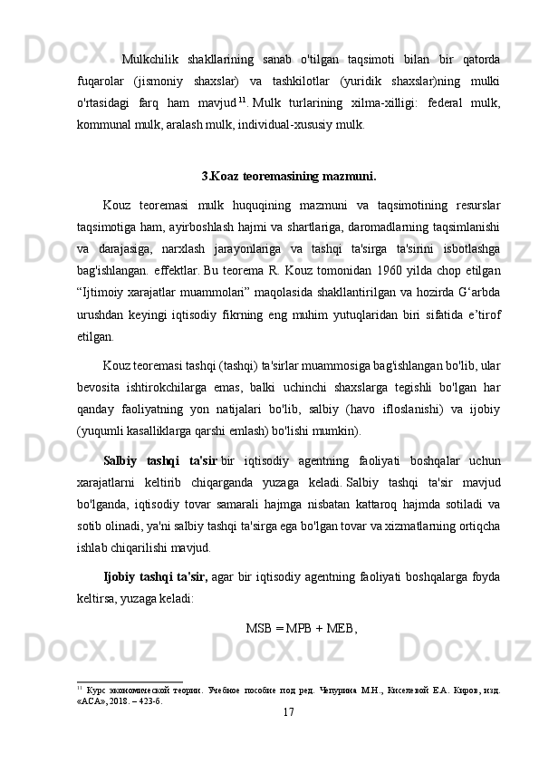             Mulkchilik   shakllarining   sanab   o'tilgan   taqsimoti   bilan   bir   qatorda
fuqarolar   (jismoniy   shaxslar)   va   tashkilotlar   (yuridik   shaxslar)ning   mulki
o'rtasidagi   farq   ham   mavjud   11
.   Mulk   turlarining   xilma-xilligi:   federal   mulk,
kommunal mulk, aralash mulk, individual-xususiy mulk.  
3.Koaz teoremasining mazmuni.
Kouz   teoremasi   mulk   huquqining   mazmuni   va   taqsimotining   resurslar
taqsimotiga ham, ayirboshlash hajmi va shartlariga, daromadlarning taqsimlanishi
va   darajasiga,   narxlash   jarayonlariga   va   tashqi   ta'sirga   ta'sirini   isbotlashga
bag'ishlangan.   effektlar.   Bu   teorema   R.   Kouz   tomonidan   1960   yilda   chop   etilgan
“Ijtimoiy xarajatlar muammolari” maqolasida  shakllantirilgan va hozirda G‘arbda
urushdan   keyingi   iqtisodiy   fikrning   eng   muhim   yutuqlaridan   biri   sifatida   e’tirof
etilgan.
Kouz teoremasi tashqi (tashqi) ta'sirlar muammosiga bag'ishlangan bo'lib, ular
bevosita   ishtirokchilarga   emas,   balki   uchinchi   shaxslarga   tegishli   bo'lgan   har
qanday   faoliyatning   yon   natijalari   bo'lib,   salbiy   (havo   ifloslanishi)   va   ijobiy
(yuqumli kasalliklarga qarshi emlash) bo'lishi mumkin).
Salbiy   tashqi   ta'sir   bir   iqtisodiy   agentning   faoliyati   boshqalar   uchun
xarajatlarni   keltirib   chiqarganda   yuzaga   keladi.   Salbiy   tashqi   ta'sir   mavjud
bo'lganda,   iqtisodiy   tovar   samarali   hajmga   nisbatan   kattaroq   hajmda   sotiladi   va
sotib olinadi, ya'ni salbiy tashqi ta'sirga ega bo'lgan tovar va xizmatlarning ortiqcha
ishlab chiqarilishi mavjud.
Ijobiy tashqi ta'sir,   agar bir iqtisodiy agentning faoliyati  boshqalarga foyda
keltirsa, yuzaga keladi: 
MSB = MPB + MEB,
11
  Курс   экономической   теории.   Учебное   пособие   под   ред.   Чепурина   М.Н.,   Киселевой   Е.А.   Киров,   изд.
«АСА», 2018. – 423-б.
17 