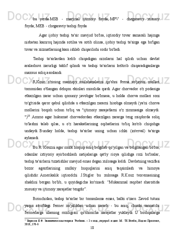 bu   yerda   MSB   -   marjinal   ijtimoiy   foyda;   MPV   -   chegaraviy   xususiy
foyda;   MEB - chegaraviy tashqi foyda
            Agar   ijobiy   tashqi   ta'sir   mavjud   bo'lsa,   iqtisodiy   tovar   samarali   hajmga
nisbatan   kamroq   hajmda   sotilsa   va   sotib   olinsa,   ijobiy   tashqi   ta'sirga   ega   bo'lgan
tovar va xizmatlarning kam ishlab chiqarilishi sodir bo'ladi.
Tashqi   ta'sirlardan   kelib   chiqadigan   nizolarni   hal   qilish   uchun   davlat
aralashuvi   zarurligi   taklif   qilindi   va   tashqi   ta'sirlarni   keltirib   chiqaradiganlarga
maxsus soliq asoslandi.
R.Kouz   o'zining   mantiqiy   mulohazalarini   qo'shni   ferma   xo'jayini   mollari
tomonidan o'tlangan dehqon ekinlari misolida qurdi.   Agar chorvador o'z podasiga
etkazilgan   zarar   uchun   qonuniy   javobgar   bo'lmasa,   u   holda   chorva   mollari   soni
to'g'risida qaror qabul qilishda u etkazilgan zararni hisobga olmaydi (ya'ni chorva
mollarini   boqish   uchun   to'liq   va   "ijtimoiy   xarajatlarni   o'z   zimmasiga   olmaydi.
") 12
  .Ammo   agar   hukumat   chorvadordan   etkazilgan   zararga   teng   miqdorda   soliq
to'lashni   talab   qilsa,   u   o'z   harakatlarining   oqibatlarini   to'liq   ko'rib   chiqishga
undaydi.   Bunday   holda,   tashqi   ta'sirlar   uning   uchun   ichki   (interval)   ta'sirga
aylanadi.
Bu R. Kouzni agar mulk huquqi aniq belgilab qo'yilgan va belgilangan bo'lsa,
odamlar   ixtiyoriy   ayirboshlash   natijalariga   qat'iy   rioya   qilishga   rozi   bo'lsalar,
tashqi ta'sirlarni tuzatishlar mavjud emas degan xulosaga keldi.   Davlatning vazifasi
bozor   agentlarining   mulkiy   huquqlarini   aniq   taqsimlash   va   himoya
qilishdir.   Amerikalik   iqtisodchi   J.Stigler   bu   xulosaga   R.Kouz   teoremasining
shaklini   bergan   bo'lib,   u   quyidagicha   ko'rinadi:   “Mukammal   raqobat   sharoitida
xususiy va ijtimoiy xarajatlar tengdir”.
Birinchidan,   tashqi   ta'sirlar   bir   tomonlama   emas,   balki   o'zaro.   Zavod   tutuni
yaqin   atrofdagi   fermer   xo'jaliklari   uchun   zararli   -   bu   aniq,   chunki   sanoatchi
fermerlarga   ularning   roziligisiz   qo'shimcha   xarajatlar   yuklaydi.   U   boshqalarga
12
 Борисов Е.Ф. Экономическая теория: Учебник. –  2 -е изд., перераб. и доп. М.: ТК Велби,  Изд-во Проспект,
2018,  170 -б
18