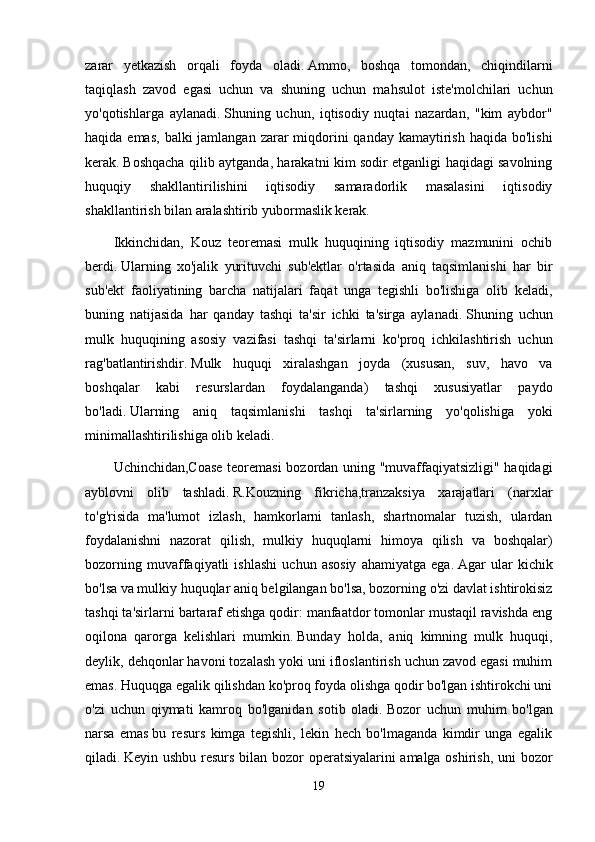 zarar   yetkazish   orqali   foyda   oladi.   Ammo,   boshqa   tomondan,   chiqindilarni
taqiqlash   zavod   egasi   uchun   va   shuning   uchun   mahsulot   iste'molchilari   uchun
yo'qotishlarga   aylanadi.   Shuning   uchun,   iqtisodiy   nuqtai   nazardan,   "kim   aybdor"
haqida emas,  balki  jamlangan zarar  miqdorini  qanday kamaytirish haqida  bo'lishi
kerak.   Boshqacha qilib aytganda, harakatni kim sodir etganligi haqidagi savolning
huquqiy   shakllantirilishini   iqtisodiy   samaradorlik   masalasini   iqtisodiy
shakllantirish bilan aralashtirib yubormaslik kerak.
Ikkinchidan,   Kouz   teoremasi   mulk   huquqining   iqtisodiy   mazmunini   ochib
berdi.   Ularning   xo'jalik   yurituvchi   sub'ektlar   o'rtasida   aniq   taqsimlanishi   har   bir
sub'ekt   faoliyatining   barcha   natijalari   faqat   unga   tegishli   bo'lishiga   olib   keladi,
buning   natijasida   har   qanday   tashqi   ta'sir   ichki   ta'sirga   aylanadi.   Shuning   uchun
mulk   huquqining   asosiy   vazifasi   tashqi   ta'sirlarni   ko'proq   ichkilashtirish   uchun
rag'batlantirishdir.   Mulk   huquqi   xiralashgan   joyda   (xususan,   suv,   havo   va
boshqalar   kabi   resurslardan   foydalanganda)   tashqi   xususiyatlar   paydo
bo'ladi.   Ularning   aniq   taqsimlanishi   tashqi   ta'sirlarning   yo'qolishiga   yoki
minimallashtirilishiga olib keladi.
Uchinchidan,Coase teoremasi bozordan uning "muvaffaqiyatsizligi" haqidagi
ayblovni   olib   tashladi.   R.Kouzning   fikricha,tranzaksiya   xarajatlari   (narxlar
to'g'risida   ma'lumot   izlash,   hamkorlarni   tanlash,   shartnomalar   tuzish,   ulardan
foydalanishni   nazorat   qilish,   mulkiy   huquqlarni   himoya   qilish   va   boshqalar)
bozorning   muvaffaqiyatli   ishlashi   uchun   asosiy   ahamiyatga   ega.   Agar   ular   kichik
bo'lsa va mulkiy huquqlar aniq belgilangan bo'lsa, bozorning o'zi davlat ishtirokisiz
tashqi ta'sirlarni bartaraf etishga qodir: manfaatdor tomonlar mustaqil ravishda eng
oqilona   qarorga   kelishlari   mumkin.   Bunday   holda,   aniq   kimning   mulk   huquqi,
deylik, dehqonlar havoni tozalash yoki uni ifloslantirish uchun zavod egasi muhim
emas.   Huquqga egalik qilishdan ko'proq foyda olishga qodir bo'lgan ishtirokchi uni
o'zi   uchun   qiymati   kamroq   bo'lganidan   sotib   oladi.   Bozor   uchun   muhim   bo'lgan
narsa   emas   bu   resurs   kimga   tegishli,   lekin   hech   bo'lmaganda   kimdir   unga   egalik
qiladi.   Keyin ushbu resurs bilan bozor operatsiyalarini amalga oshirish, uni bozor
19 