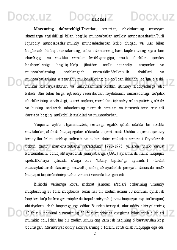 KIRISH
Mavzuning   dolzarebligi. Tovarlar,   resurslar,   ob'ektlarning   muayyan
shaxslarga   tegishliligi   bilan   bog'liq   munosabatlar   mulkiy   munosabatlardir.Turli
iqtisodiy   munosabatlar     mulkiy   munosabatlardan   kelib   chiqadi   va   ular   bilan
bog'lanadi.   Nafaqat   narsalarning,   balki   odamlarning   ham   taqdiri   uning   egasi   kim
ekanligiga   va   mulkka   nimalar   kiritilganligiga,   mulk   ob'ektlari   qanday
boshqarilishiga   bog'liq.   Ko'p   jihatdan   mulk   iqtisodiy   jarayonlar   va
munosabatlarning   boshlang'ich   nuqtasidir.Mulkchilik   shakllari   va
munosabatlarining   o zgarishi,   mulkchilikning   bir   qo ldan   ikkinchi   qo lga   o tishi,ʻ ʻ ʻ ʻ
mulkni   xususiylashtirish   va   milliylashtirish   keskin   ijtimoiy   ziddiyatlarga   olib
keladi.   Shu   bilan   birga,   iqtisodiy   resurslardan   foydalanish   samaradorligi,   xo'jalik
ob'ektlarining xavfsizligi, ularni saqlash, mamlakat iqtisodiy salohiyatining o'sishi
va   buning   natijasida   odamlarning   turmush   darajasi   va   turmush   tarzi   sezilarli
darajada bog'liq. mulkchilik shakllari va munosabatlari.
Yuqorida   aytib   o'tganimizdek,   resursga   egalik   qilish   odatda   bir   nechta
mulkdorlar,   alohida   huquq   egalari   o'rtasida   taqsimlanadi.   Ushbu   taqsimot   qanday
tamoyillar   bilan   tartibga   solinadi   va   u   har   doim   mulkdan   samarali   foydalanish
uchun   zarur   shart-sharoitlarni   yaratadimi?   1993-1995   yillarda   yirik   davlat
korxonalarini   ochiq   aktsiyadorlik   jamiyatlariga   (OAJ)   aylantirish.   mulk   huquqini
spetsifikatsiya   qilishda   o'ziga   xos   "tabiiy   tajriba"ga   aylandi.   1   -davlat
xususiylashtirish   dasturiga   muvofiq   ,
  ochiq   aksiyadorlik   jamiyati   doirasida   mulk
huquqini taqsimlashning uchta varianti nazarda tutilgan edi.
Birinchi   variantga   ko'ra,   mehnat   jamoasi   a'zolari   o'zlarining   umumiy
miqdorining   25   foizi   miqdorida,   lekin   har   bir   xodim   uchun   20   nominal   oylik   ish
haqidan ko'p bo'lmagan miqdorda bepul imtiyozli (ovoz huquqiga ega bo'lmagan)
aktsiyalarni   olish   huquqiga   ega   edilar.   Bundan   tashqari,   ular   oddiy  aktsiyalarning
10   foizini   nominal   qiymatining   30   foizi   miqdorida   chegirma   bilan   sotib   olishlari
mumkin edi, lekin har  bir xodim uchun eng kam  ish haqining 6 baravaridan ko'p
bo'lmagan.   Ma'muriyat oddiy aktsiyalarning 5 foizini sotib olish huquqiga ega edi,
2 