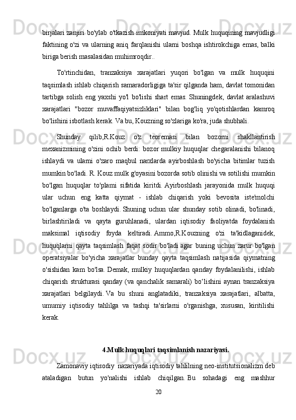 birjalari zanjiri bo'ylab o'tkazish imkoniyati mavjud.   Mulk huquqining mavjudligi
faktining o'zi  va ularning aniq farqlanishi  ularni boshqa ishtirokchiga emas, balki
biriga berish masalasidan muhimroqdir..
To'rtinchidan,   tranzaksiya   xarajatlari   yuqori   bo'lgan   va   mulk   huquqini
taqsimlash ishlab chiqarish samaradorligiga ta'sir qilganda ham, davlat tomonidan
tartibga   solish   eng   yaxshi   yo'l   bo'lishi   shart   emas.   Shuningdek,   davlat   aralashuvi
xarajatlari   "bozor   muvaffaqiyatsizliklari"   bilan   bog'liq   yo'qotishlardan   kamroq
bo'lishini isbotlash kerak.   Va bu, Kouzning so'zlariga ko'ra, juda shubhali.
Shunday   qilib,R.Kouz   o'z   teoremasi   bilan   bozorni   shakllantirish
mexanizmining   o'zini   ochib   berdi:   bozor   mulkiy   huquqlar   chegaralanishi   bilanoq
ishlaydi   va   ularni   o'zaro   maqbul   narxlarda   ayirboshlash   bo'yicha   bitimlar   tuzish
mumkin bo'ladi.   R. Kouz mulk g'oyasini bozorda sotib olinishi va sotilishi mumkin
bo'lgan   huquqlar   to'plami   sifatida   kiritdi.   Ayirboshlash   jarayonida   mulk   huquqi
ular   uchun   eng   katta   qiymat   -   ishlab   chiqarish   yoki   bevosita   iste'molchi
bo'lganlarga   o'ta   boshlaydi.   Shuning   uchun   ular   shunday   sotib   olinadi,   bo'linadi,
birlashtiriladi   va   qayta   guruhlanadi,   ulardan   iqtisodiy   faoliyatda   foydalanish
maksimal   iqtisodiy   foyda   keltiradi.   Ammo,R.Kouzning   o'zi   ta'kidlaganidek,
huquqlarni   qayta   taqsimlash   faqat   sodir   bo'ladi   agar   buning   uchun   zarur   bo'lgan
operatsiyalar   bo'yicha   xarajatlar   bunday   qayta   taqsimlash   natijasida   qiymatning
o'sishidan   kam   bo'lsa.   Demak,   mulkiy   huquqlardan   qanday   foydalanilishi,   ishlab
chiqarish   strukturasi   qanday   (va   qanchalik   samarali)   bo‘lishini   aynan   tranzaksiya
xarajatlari   belgilaydi.   Va   bu   shuni   anglatadiki,   tranzaksiya   xarajatlari,   albatta,
umumiy   iqtisodiy   tahlilga   va   tashqi   ta'sirlarni   o'rganishga,   xususan,   kiritilishi
kerak.
4.Mulk huquqlari taqsimlanish nazariyasi.
Zamonaviy iqtisodiy     nazariyada iqtisodiy tahlilning neo-institutsionalizm deb
ataladigan   butun   yo'nalishi   ishlab   chiqilgan.   Bu   sohadagi   eng   mashhur
20 