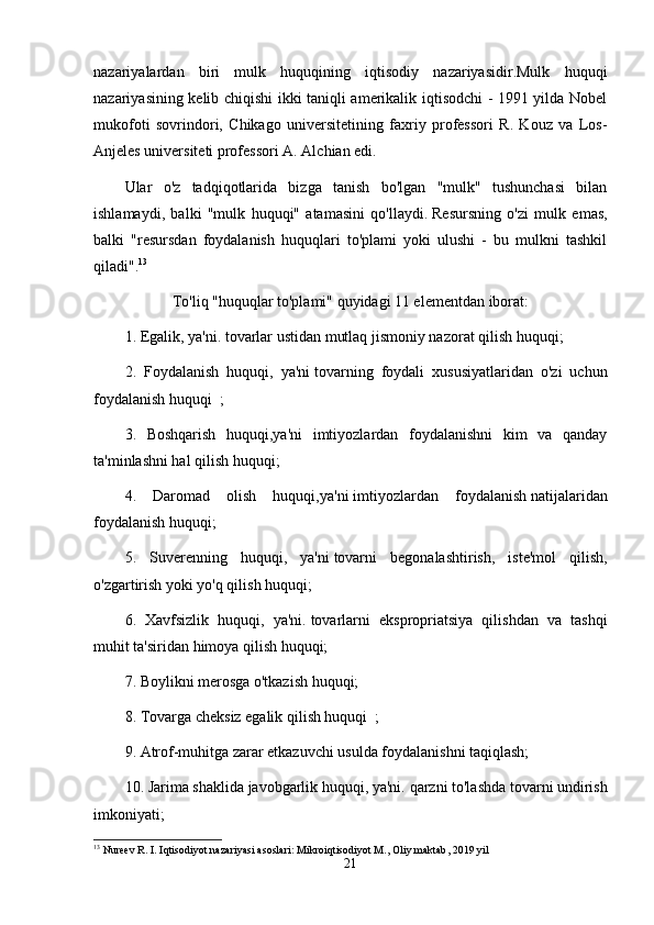 nazariyalardan   biri   mulk   huquqining   iqtisodiy   nazariyasidir.Mulk   huquqi
nazariyasining kelib chiqishi ikki taniqli amerikalik iqtisodchi - 1991 yilda Nobel
mukofoti   sovrindori,   Chikago   universitetining   faxriy   professori   R.   Kouz   va   Los-
Anjeles universiteti professori A. Alchian edi.
Ular   o'z   tadqiqotlarida   bizga   tanish   bo'lgan   "mulk"   tushunchasi   bilan
ishlamaydi,   balki   "mulk   huquqi"   atamasini   qo'llaydi.   Resursning   o'zi   mulk   emas,
balki   "resursdan   foydalanish   huquqlari   to'plami   yoki   ulushi   -   bu   mulkni   tashkil
qiladi". 13
To'liq "huquqlar to'plami" quyidagi 11 elementdan iborat:
1. Egalik, ya'ni.   tovarlar ustidan mutlaq jismoniy nazorat qilish huquqi;
2.   Foydalanish   huquqi,   ya'ni   tovarning   foydali   xususiyatlaridan   o'zi   uchun
foydalanish   huquqi    ;
3.   Boshqarish   huquqi,ya'ni   imtiyozlardan   foydalanishni   kim   va   qanday
ta'minlashni hal qilish huquqi;
4.   Daromad   olish   huquqi,ya'ni   imtiyozlardan   foydalanish   natijalaridan
foydalanish huquqi;
5.   Suverenning   huquqi,   ya'ni   tovarni   begonalashtirish,   iste'mol   qilish,
o'zgartirish yoki yo'q qilish huquqi;
6.   Xavfsizlik   huquqi,   ya'ni.   tovarlarni   ekspropriatsiya   qilishdan   va   tashqi
muhit ta'siridan himoya qilish huquqi;
7. Boylikni merosga o'tkazish huquqi;
8. Tovarga   cheksiz egalik qilish huquqi    ;
9. Atrof-muhitga zarar etkazuvchi usulda foydalanishni taqiqlash;
10. Jarima shaklida javobgarlik huquqi, ya'ni.   qarzni to'lashda tovarni undirish
imkoniyati;
13
  Nureev   R .  I .  Iqtisodiyot   nazariyasi   asoslari :  Mikroiqtisodiyot   M .,   Oliy   maktab , 2019  yil
21 