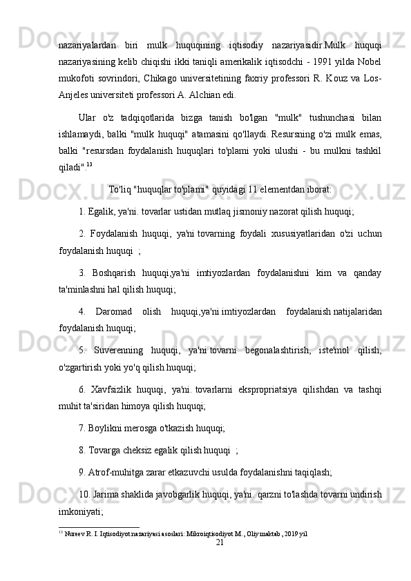 nazariyalardan   biri   mulk   huquqining   iqtisodiy   nazariyasidir.Mulk   huquqi
nazariyasining kelib chiqishi ikki taniqli amerikalik iqtisodchi - 1991 yilda Nobel
mukofoti   sovrindori,   Chikago   universitetining   faxriy   professori   R.   Kouz   va   Los-
Anjeles universiteti professori A. Alchian edi.
Ular   o'z   tadqiqotlarida   bizga   tanish   bo'lgan   "mulk"   tushunchasi   bilan
ishlamaydi,   balki   "mulk   huquqi"   atamasini   qo'llaydi.   Resursning   o'zi   mulk   emas,
balki   "resursdan   foydalanish   huquqlari   to'plami   yoki   ulushi   -   bu   mulkni   tashkil
qiladi". 13
To'liq "huquqlar to'plami" quyidagi 11 elementdan iborat:
1. Egalik, ya'ni.   tovarlar ustidan mutlaq jismoniy nazorat qilish huquqi;
2.   Foydalanish   huquqi,   ya'ni   tovarning   foydali   xususiyatlaridan   o'zi   uchun
foydalanish   huquqi    ;
3.   Boshqarish   huquqi,ya'ni   imtiyozlardan   foydalanishni   kim   va   qanday
ta'minlashni hal qilish huquqi;
4.   Daromad   olish   huquqi,ya'ni   imtiyozlardan   foydalanish   natijalaridan
foydalanish huquqi;
5.   Suverenning   huquqi,   ya'ni   tovarni   begonalashtirish,   iste'mol   qilish,
o'zgartirish yoki yo'q qilish huquqi;
6.   Xavfsizlik   huquqi,   ya'ni.   tovarlarni   ekspropriatsiya   qilishdan   va   tashqi
muhit ta'siridan himoya qilish huquqi;
7. Boylikni merosga o'tkazish huquqi;
8. Tovarga   cheksiz egalik qilish huquqi    ;
9. Atrof-muhitga zarar etkazuvchi usulda foydalanishni taqiqlash;
10. Jarima shaklida javobgarlik huquqi, ya'ni.   qarzni to'lashda tovarni undirish
imkoniyati;
13
  Nureev   R .  I .  Iqtisodiyot   nazariyasi   asoslari :  Mikroiqtisodiyot   M .,   Oliy   maktab , 2019  yil
21