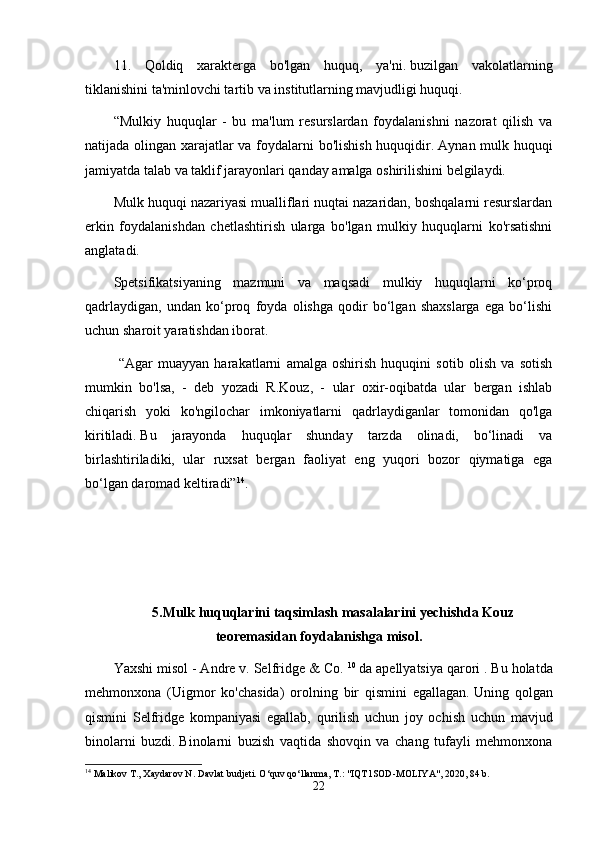 11.   Qoldiq   xarakterga   bo'lgan   huquq,   ya'ni.   buzilgan   vakolatlarning
tiklanishini ta'minlovchi tartib va  institutlarning mavjudligi huquqi.
“Mulkiy   huquqlar   -   bu   ma'lum   resurslardan   foydalanishni   nazorat   qilish   va
natijada olingan xarajatlar va foydalarni bo'lishish huquqidir.   Aynan mulk huquqi
jamiyatda talab va taklif jarayonlari qanday amalga oshirilishini belgilaydi.
Mulk huquqi nazariyasi mualliflari nuqtai nazaridan, boshqalarni resurslardan
erkin   foydalanishdan   chetlashtirish   ularga   bo'lgan   mulkiy   huquqlarni   ko'rsatishni
anglatadi.
Spetsifikatsiyaning   mazmuni   va   maqsadi   mulkiy   huquqlarni   ko‘proq
qadrlaydigan,   undan   ko‘proq   foyda   olishga   qodir   bo‘lgan   shaxslarga   ega   bo‘lishi
uchun sharoit yaratishdan iborat.
  “Agar   muayyan   harakatlarni   amalga   oshirish   huquqini   sotib   olish   va   sotish
mumkin   bo'lsa,   -   deb   yozadi   R.Kouz,   -   ular   oxir-oqibatda   ular   bergan   ishlab
chiqarish   yoki   ko'ngilochar   imkoniyatlarni   qadrlaydiganlar   tomonidan   qo'lga
kiritiladi.   Bu   jarayonda   huquqlar   shunday   tarzda   olinadi,   bo‘linadi   va
birlashtiriladiki,   ular   ruxsat   bergan   faoliyat   eng   yuqori   bozor   qiymatiga   ega
bo‘lgan daromad keltiradi” 14
.  
5.Mulk huquqlarini taqsimlash masalalarini yechishda Kouz
teoremasidan foydalanishga misol.
Yaxshi misol - Andre v. Selfridge & Co.   10
  da apellyatsiya qarori .   Bu holatda
mehmonxona   (Uigmor   ko'chasida)   orolning   bir   qismini   egallagan.   Uning   qolgan
qismini   Selfridge   kompaniyasi   egallab,   qurilish   uchun   joy   ochish   uchun   mavjud
binolarni   buzdi.   Binolarni   buzish   vaqtida   shovqin   va   chang   tufayli   mehmonxona
14
 Malikov T., Xaydarov N. Davlat budjeti. O‘quv qo‘llanma, T.: "IQT1SOD-MOLIYA", 2020, 84 b.
22 