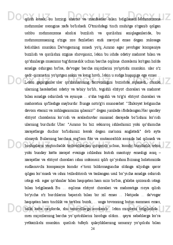 qilish   kerak,   bu   hozirgi   sharoit   va   manfaatlar   bilan   belgilanadi.Mehmonxona
mehmonlar   osongina   xafa   bo'lishadi.   O'tmishdagi   tinch   muhitga   o'rganib   qolgan
ushbu   mehmonxona   aholisi   buzilish   va   qurilishni   aniqlaganlarida,   bu
mehmonxonaning   o'ziga   xos   fazilatlari   endi   mavjud   emas   degan   xulosaga
kelishlari   mumkin.   Da'vogarning   omadi   yo'q;   Ammo   agar   javobgar   kompaniya
buzilish   va   qurilishni   ozgina   shovqinsiz,   lekin   bu   ishda   odatiy   mahorat   bilan   va
qo'shnilarga muammo tug'dirmaslik uchun barcha oqilona choralarni ko'rgan holda
amalga   oshirgan   bo'lsa,   da'vogar   barcha   mijozlarini   yo'qotishi   mumkin.   ular   o'z
qadr-qimmatini yo'qotgan sokin va keng hovli, lekin u sudga huquqiga ega emas ...
Lekin   gapirganlar   ular   qo'shnilarining   farovonligini   buzishda   oqlanadi,   chunki
ularning   harakatlari   odatiy   va   tabiiy   bo'lib,   tegishli   ehtiyot   choralari   va   mahorat
bilan   amalga   oshiriladi   va   ayniqsa   ...   o'sha   tegishli   va   to'g'ri   ehtiyot   choralari   va
mahoratini qo'llashga majburdir.   Bunga noto'g'ri munosabat:  “Shikoyat kelguncha
davom etamiz va xohlaganimizni qilamiz!” degan jumlada ifodalangan.Har qanday
ehtiyot   choralarini   ko‘rish   va   aralashuvlar   minimal   darajada   bo‘lishini   ko‘rish
ularning   burchidir.   Ular:   "Ammo   bu   biz   sekinroq   ishlashimiz   yoki   qo'shimcha
xarajatlarga   duchor   bo'lishimiz   kerak   degan   ma'noni   anglatadi"   deb   ayta
olmaydi.   Bularning   barchasi   sog'lom   fikr   va   mutanosiblik   asosida   hal   qilinadi   va
boshqalarni   vaqtinchalik   tashvishlardan   qutqarish   uchun,   kimdir   bunchalik   sekin
yoki   bunday   katta   xarajat   evaziga   ishlashni   kutish   mantiqiy   emasligi   aniq.   –
xarajatlar va ehtiyot choralari ishni imkonsiz qilib qo‘yishini.Bizning holatimizda
sudlanuvchi   kompaniya   kimdir   e’tiroz   bildirmaguncha   oldinga   siljishga   qaror
qilgan ko‘rinadi  va ishni tezlashtirish  va tanlangan usul  bo‘yicha amalga oshirish
istagi edi. agar qo'shnilar  bilan haqiqatan ham nizo bo'lsa, g'alaba qozonish istagi
bilan   belgilanadi.   Bu   ...   oqilona   ehtiyot   choralari   va   mahoratiga   rioya   qilish
bo'yicha   o'z   burchlarini   bajarish   bilan   bir   xil   emas   ...   Natijada   ...   da'vogar
haqiqatan ham tinchlik va tartibni buzdi;   ... unga tovonning butun summasi emas,
balki   katta   miqdorda,   shu   tamoyillarga   asoslanib...   lekin   miqdorni   belgilashda...
men   mijozlarning   barcha   yo‘qotishlarini   hisobga   oldim...   qaysi   sabablarga   ko‘ra
yetkazilishi   mumkin.   qurilish   tufayli   qulayliklarning   umumiy   yo'qolishi   bilan
24 