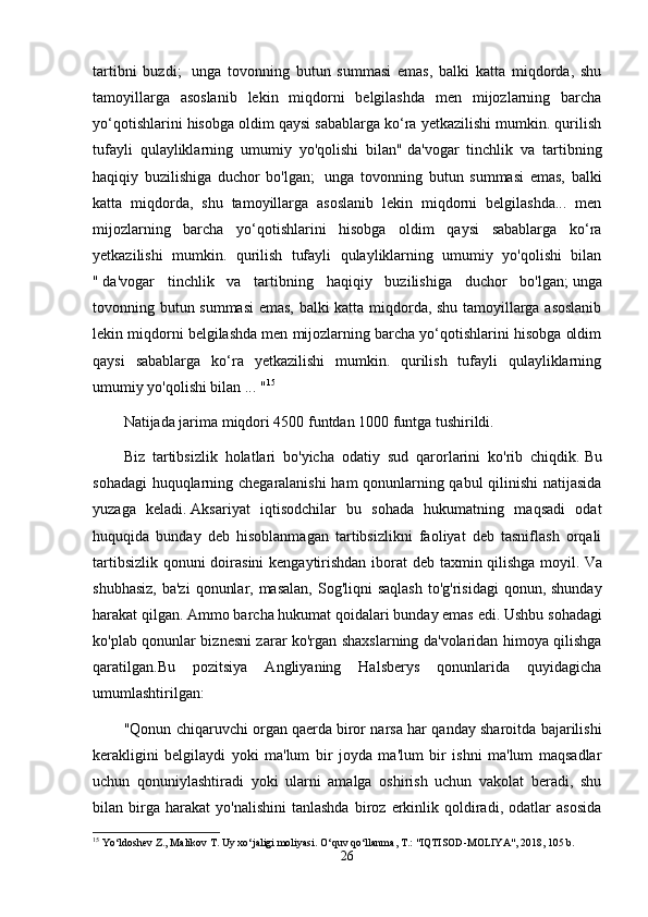 tartibni   buzdi;     unga   tovonning   butun   summasi   emas,   balki   katta   miqdorda,   shu
tamoyillarga   asoslanib   lekin   miqdorni   belgilashda   men   mijozlarning   barcha
yo‘qotishlarini hisobga oldim qaysi sabablarga ko‘ra yetkazilishi mumkin. qurilish
tufayli   qulayliklarning   umumiy   yo'qolishi   bilan"   da'vogar   tinchlik   va   tartibning
haqiqiy   buzilishiga   duchor   bo'lgan;     unga   tovonning   butun   summasi   emas,   balki
katta   miqdorda,   shu   tamoyillarga   asoslanib   lekin   miqdorni   belgilashda...   men
mijozlarning   barcha   yo‘qotishlarini   hisobga   oldim   qaysi   sabablarga   ko‘ra
yetkazilishi   mumkin.   qurilish   tufayli   qulayliklarning   umumiy   yo'qolishi   bilan
"   da'vogar   tinchlik   va   tartibning   haqiqiy   buzilishiga   duchor   bo'lgan;   unga
tovonning butun summasi emas, balki katta miqdorda, shu tamoyillarga asoslanib
lekin miqdorni belgilashda men mijozlarning barcha yo‘qotishlarini hisobga oldim
qaysi   sabablarga   ko‘ra   yetkazilishi   mumkin.   qurilish   tufayli   qulayliklarning
umumiy yo'qolishi bilan ... " 15
Natijada jarima miqdori 4500 funtdan 1000 funtga tushirildi.
Biz   tartibsizlik   holatlari   bo'yicha   odatiy   sud   qarorlarini   ko'rib   chiqdik.   Bu
sohadagi  huquqlarning chegaralanishi  ham qonunlarning qabul  qilinishi  natijasida
yuzaga   keladi.   Aksariyat   iqtisodchilar   bu   sohada   hukumatning   maqsadi   odat
huquqida   bunday   deb   hisoblanmagan   tartibsizlikni   faoliyat   deb   tasniflash   orqali
tartibsizlik qonuni doirasini  kengaytirishdan iborat  deb taxmin qilishga  moyil.   Va
shubhasiz,  ba'zi  qonunlar, masalan,  Sog'liqni  saqlash  to'g'risidagi  qonun, shunday
harakat qilgan.   Ammo barcha hukumat qoidalari bunday emas edi.   Ushbu sohadagi
ko'plab qonunlar biznesni zarar ko'rgan shaxslarning da'volaridan himoya qilishga
qaratilgan.Bu   pozitsiya   Angliyaning   Halsberys   qonunlarida   quyidagicha
umumlashtirilgan:
"Qonun chiqaruvchi organ qaerda   biror narsa har qanday sharoitda bajarilishi
kerakligini   belgilaydi   yoki   ma'lum   bir   joyda   ma'lum   bir   ishni   ma'lum   maqsadlar
uchun   qonuniylashtiradi   yoki   ularni   amalga   oshirish   uchun   vakolat   beradi,   shu
bilan  birga  harakat   yo'nalishini   tanlashda   biroz   erkinlik   qoldiradi,   odatlar   asosida
15
 Yo‘ldoshev Z., Malikov T. Uy xo‘jaligi moliyasi. O‘quv qo‘llanma, T.: "IQTISOD-MOLIYA", 2018, 105 b.
26