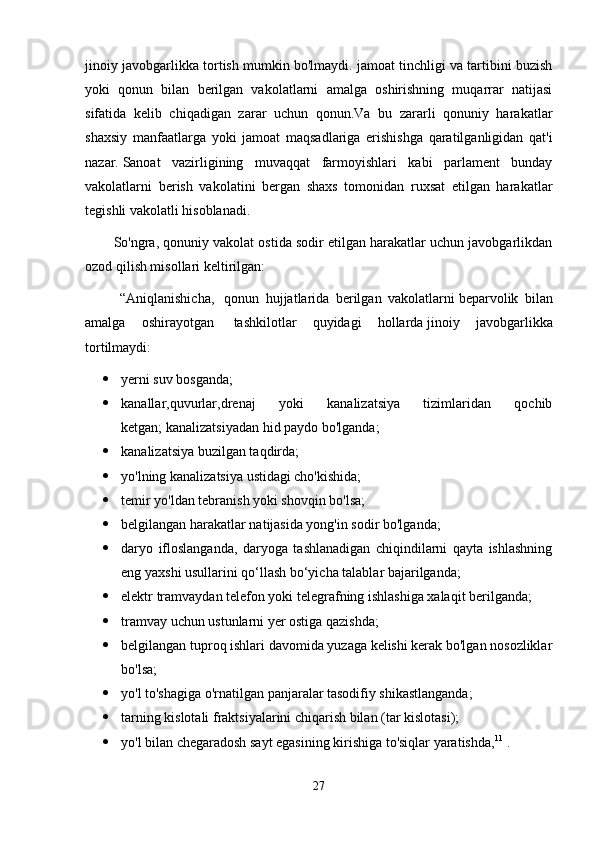 jinoiy javobgarlikka tortish mumkin bo'lmaydi. jamoat tinchligi va tartibini buzish
yoki   qonun   bilan   berilgan   vakolatlarni   amalga   oshirishning   muqarrar   natijasi
sifatida   kelib   chiqadigan   zarar   uchun   qonun.Va   bu   zararli   qonuniy   harakatlar
shaxsiy   manfaatlarga   yoki   jamoat   maqsadlariga   erishishga   qaratilganligidan   qat'i
nazar.   Sanoat   vazirligining   muvaqqat   farmoyishlari   kabi   parlament   bunday
vakolatlarni   berish   vakolatini   bergan   shaxs   tomonidan   ruxsat   etilgan   harakatlar
tegishli vakolatli hisoblanadi.
So'ngra, qonuniy vakolat ostida sodir etilgan harakatlar uchun javobgarlikdan
ozod qilish misollari keltirilgan:
  “Aniqlanishicha,     qonun   hujjatlarida   berilgan   vakolatlarni   beparvolik   bilan
amalga   oshirayotgan     tashkilotlar   quyidagi   hollarda   jinoiy   javobgarlikka
tortilmaydi:
 yerni suv bosganda;
 kanallar,quvurlar,drenaj   yoki   kanalizatsiya   tizimlaridan   qochib
ketgan;   kanalizatsiyadan hid paydo bo'lganda;  
 kanalizatsiya buzilgan taqdirda;  
 yo'lning kanalizatsiya ustidagi cho'kishida;
 temir yo'ldan tebranish yoki shovqin bo'lsa;  
 belgilangan harakatlar natijasida yong'in sodir bo'lganda;  
 daryo   ifloslanganda,   daryoga   tashlanadigan   chiqindilarni   qayta   ishlashning
eng yaxshi usullarini qo‘llash bo‘yicha talablar bajarilganda;  
 elektr tramvaydan telefon yoki telegrafning ishlashiga xalaqit berilganda;
 tramvay uchun ustunlarni yer ostiga qazishda;
 belgilangan tuproq ishlari davomida yuzaga kelishi kerak bo'lgan nosozliklar
bo'lsa;  
 yo'l to'shagiga o'rnatilgan panjaralar tasodifiy shikastlanganda;  
 tarning kislotali fraktsiyalarini chiqarish bilan (tar kislotasi);  
 yo'l bilan chegaradosh sayt egasining kirishiga to'siqlar yaratishda, 11
  .
27