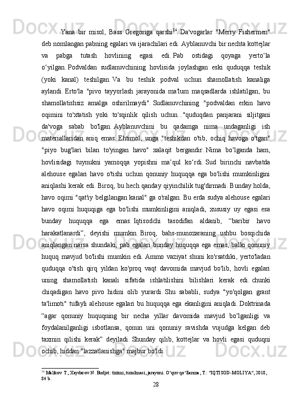       Yana   bir   misol,   Bass   Gregoriga   qarshi 16
.   Da'vogarlar   "Merry   Fishermen"
deb nomlangan pabning egalari va ijarachilari edi.   Ayblanuvchi bir nechta kottejlar
va   pabga   tutash   hovlining   egasi   edi.   Pab   ostidagi   qoyaga   yerto‘la
o‘yilgan.   Podvaldan   sudlanuvchining   hovlisida   joylashgan   eski   quduqqa   teshik
(yoki   kanal)   teshilgan.   Va   bu   teshik   podval   uchun   shamollatish   kanaliga
aylandi.   Erto'la   "pivo   tayyorlash   jarayonida   ma'lum   maqsadlarda   ishlatilgan,   bu
shamollatishsiz   amalga   oshirilmaydi".   Sudlanuvchining   "podvaldan   erkin   havo
oqimini   to'xtatish   yoki   to'sqinlik   qilish   uchun..."quduqdan   panjarani   siljitgani
da'voga   sabab   bo'lgan.   Ayblanuvchini   bu   qadamga   nima   undaganligi   ish
materiallaridan   aniq   emas.   Ehtimol,   unga   "teshikdan   o'tib,   ochiq   havoga   o'tgan"
"piyo   bug'lari   bilan   to'yingan   havo"   xalaqit   bergandir.   Nima   bo‘lganda   ham,
hovlisidagi   tuynukni   yamoqqa   yopishni   ma’qul   ko‘rdi.   Sud   birinchi   navbatda
alehouse   egalari   havo   o'tishi   uchun   qonuniy   huquqqa   ega   bo'lishi   mumkinligini
aniqlashi kerak edi.   Biroq, bu hech qanday qiyinchilik tug'dirmadi.   Bunday holda,
havo oqimi "qat'iy belgilangan kanal" ga o'ralgan.   Bu erda sudya alehouse egalari
havo   oqimi   huquqiga   ega   bo'lishi   mumkinligini   aniqladi,   xususiy   uy   egasi   esa
bunday   huquqqa   ega   emas.   Iqtisodchi   tasodifan   aldanib,   “baribir   havo
harakatlanardi”,   deyishi   mumkin.   Biroq,   bahs-munozaraning   ushbu   bosqichida
aniqlangan narsa  shundaki, pab egalari  bunday huquqqa  ega emas,  balki  qonuniy
huquq   mavjud   bo'lishi   mumkin   edi.   Ammo   vaziyat   shuni   ko'rsatdiki,   yerto'ladan
quduqqa   o'tish   qirq   yildan   ko'proq   vaqt   davomida   mavjud   bo'lib,   hovli   egalari
uning   shamollatish   kanali   sifatida   ishlatilishini   bilishlari   kerak   edi.   chunki
chiqadigan   havo   pivo   hidini   olib   yurardi.   Shu   sababli,   sudya   "yo'qolgan   grant
ta'limoti" tufayli  alehouse   egalari  bu  huquqqa ega  ekanligini   aniqladi.   Doktrinada
“agar   qonuniy   huquqning   bir   necha   yillar   davomida   mavjud   bo‘lganligi   va
foydalanilganligi   isbotlansa,   qonun   uni   qonuniy   ravishda   vujudga   kelgan   deb
taxmin   qilishi   kerak”   deyiladi.   Shunday   qilib,   kottejlar   va   hovli   egasi   quduqni
ochib, hiddan "lazzatlanishga" majbur bo'ldi.
16
 Malikov T., Xaydarov N. Budjet: tizimi, tuzulmasi, jarayoni. O‘quv qo‘llanma, T.: "IQTISOD-MOLIYA", 2018, 
84 b.
28 