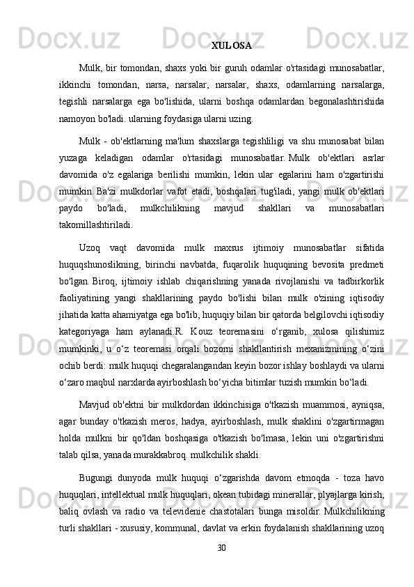 XULOSA
Mulk, bir  tomondan, shaxs  yoki bir guruh odamlar  o'rtasidagi  munosabatlar,
ikkinchi   tomondan,   narsa,   narsalar,   narsalar,   shaxs,   odamlarning   narsalarga,
tegishli   narsalarga   ega   bo'lishida,   ularni   boshqa   odamlardan   begonalashtirishida
namoyon bo'ladi. ularning foydasiga ularni uzing.
Mulk   -   ob'ektlarning   ma'lum   shaxslarga   tegishliligi   va   shu   munosabat   bilan
yuzaga   keladigan   odamlar   o'rtasidagi   munosabatlar.   Mulk   ob'ektlari   asrlar
davomida   o'z   egalariga   berilishi   mumkin,   lekin   ular   egalarini   ham   o'zgartirishi
mumkin.   Ba'zi   mulkdorlar   vafot   etadi,   boshqalari   tug'iladi,   yangi   mulk   ob'ektlari
paydo   bo'ladi,   mulkchilikning   mavjud   shakllari   va   munosabatlari
takomillashtiriladi.
Uzoq   vaqt   davomida   mulk   maxsus   ijtimoiy   munosabatlar   sifatida
huquqshunoslikning,   birinchi   navbatda,   fuqarolik   huquqining   bevosita   predmeti
bo'lgan.   Biroq,   ijtimoiy   ishlab   chiqarishning   yanada   rivojlanishi   va   tadbirkorlik
faoliyatining   yangi   shakllarining   paydo   bo'lishi   bilan   mulk   o'zining   iqtisodiy
jihatida katta ahamiyatga ega bo'lib, huquqiy bilan bir qatorda belgilovchi iqtisodiy
kategoriyaga   ham   aylanadi.R.   Kouz   teoremasini   o‘rganib,   xulosa   qilishimiz
mumkinki,   u   o‘z   teoremasi   orqali   bozorni   shakllantirish   mexanizmining   o‘zini
ochib berdi: mulk huquqi chegaralangandan keyin bozor ishlay boshlaydi va ularni
o‘zaro maqbul narxlarda ayirboshlash bo‘yicha bitimlar tuzish mumkin bo‘ladi.
Mavjud   ob'ektni   bir   mulkdordan   ikkinchisiga   o'tkazish   muammosi,   ayniqsa,
agar   bunday   o'tkazish   meros,   hadya,   ayirboshlash,   mulk   shaklini   o'zgartirmagan
holda   mulkni   bir   qo'ldan   boshqasiga   o'tkazish   bo'lmasa,   lekin   uni   o'zgartirishni
talab qilsa, yanada murakkabroq. mulkchilik shakli.
Bugungi   dunyoda   mulk   huquqi   o‘zgarishda   davom   etmoqda   -   toza   havo
huquqlari, intellektual mulk huquqlari, okean tubidagi minerallar, plyajlarga kirish,
baliq   ovlash   va   radio   va   televidenie   chastotalari   bunga   misoldir.   Mulkchilikning
turli shakllari - xususiy, kommunal, davlat va erkin foydalanish shakllarining uzoq
30 