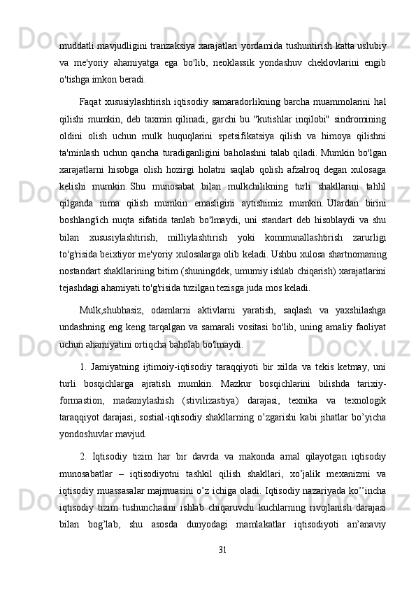 muddatli mavjudligini tranzaksiya xarajatlari yordamida tushuntirish katta uslubiy
va   me'yoriy   ahamiyatga   ega   bo'lib,   neoklassik   yondashuv   cheklovlarini   engib
o'tishga imkon beradi.
Faqat   xususiylashtirish   iqtisodiy   samaradorlikning  barcha   muammolarini   hal
qilishi   mumkin,   deb   taxmin   qilinadi,   garchi   bu   "kutishlar   inqilobi"   sindromining
oldini   olish   uchun   mulk   huquqlarini   spetsifikatsiya   qilish   va   himoya   qilishni
ta'minlash   uchun   qancha   turadiganligini   baholashni   talab   qiladi.   Mumkin   bo'lgan
xarajatlarni   hisobga   olish   hozirgi   holatni   saqlab   qolish   afzalroq   degan   xulosaga
kelishi   mumkin.   Shu   munosabat   bilan   mulkchilikning   turli   shakllarini   tahlil
qilganda   nima   qilish   mumkin   emasligini   aytishimiz   mumkin.   Ulardan   birini
boshlang'ich   nuqta   sifatida   tanlab   bo'lmaydi,   uni   standart   deb   hisoblaydi   va   shu
bilan   xususiylashtirish,   milliylashtirish   yoki   kommunallashtirish   zarurligi
to'g'risida beixtiyor me'yoriy xulosalarga olib keladi.   Ushbu xulosa shartnomaning
nostandart shakllarining bitim (shuningdek, umumiy ishlab chiqarish) xarajatlarini
tejashdagi ahamiyati to'g'risida tuzilgan tezisga juda mos keladi.
Mulk,shubhasiz,   odamlarni   aktivlarni   yaratish,   saqlash   va   yaxshilashga
undashning   eng   keng   tarqalgan   va   samarali   vositasi   bo'lib,   uning   amaliy   faoliyat
uchun ahamiyatini ortiqcha baholab bo'lmaydi.
1.   Jamiyatning   ijtimoiy-iqtisodiy   taraqqiyoti   bir   xilda   va   tekis   ketmay,   uni
turli   bosqichlarga   ajratish   mumkin.   Mazkur   bosqichlarini   bilishda   tarixiy-
formastion,   madaniylashish   (stivilizastiya)   darajasi,   texnika   va   texnologik
taraqqiyot   darajasi,   sostial-iqtisodiy   shakllarning   o’zgarishi   kabi   jihatlar   bo’yicha
yondoshuvlar mavjud.
2.   Iqtisodiy   tizim   har   bir   davrda   va   makonda   amal   qilayotgan   iqtisodiy
munosabatlar   –   iqtisodiyotni   tashkil   qilish   shakllari,   xo’jalik   mexanizmi   va
iqtisodiy muassasalar  majmuasini  o’z ichiga oladi. Iqtisodiy nazariyada ko’’incha
iqtisodiy   tizim   tushunchasini   ishlab   chiqaruvchi   kuchlarning   rivojlanish   darajasi
bilan   bog’lab,   shu   asosda   dunyodagi   mamlakatlar   iqtisodiyoti   an’anaviy
31 