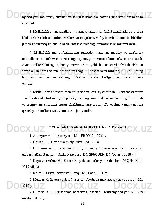 iqtisodiyot,   ma’muriy-buyruqbozlik   iqtisodiyoti   va   bozor   iqtisodiyoti   tizimlariga
ajratiladi.
1. Mulkchilik  munosabatlari  –  shaxsiy,  jamoa  va  davlat  manfaatlarini  o’zida
ifoda etib, ishlab chiqarish omillari va natijalaridan foydalanish borasida  kishilar,
jamoalar, tarmoqlar, hududlar va davlat o’rtasidagi munosabatlar majmuasidir.
4.   Mulkchilik   munosabatlarining   iqtisodiy   mazmuni   moddiy   va   ma’naviy
ne’matlarni   o’zlashtirish   borasidagi   iqtisodiy   munosabatlarni   o’zida   aks   etadi.
Agar   mulkchilikning   iqtisodiy   mazmuni   u   yoki   bu   ob’ektni   o’zlashtirish   va
foydalanish borasida sub’ektlar o’rtasidagi munosabatlarni bildirsa, mulkchilikning
huquqiy   mazmuni   sub’ektning   ob’ektga   nisbatan   bo’lgan   munosabatini   aks
ettiradi.
5. Mulkni davlat tasarrufdan chiqarish va xususiylashtirish – korxonalar ustav
fondida davlat ulushining qisqarishi, ularning   investistion jozibadorligini oshirish
va   xorijiy   investorlarni   xususiylashtirish   jarayoniga   jalb   etishni   kengaytirishga
qaratilgan kom’leks dasturdan iborat jarayondir.
FOYDALANILGAN ADABIYOTLAR RO‘YXATI
1. Arkhipov A.I.   Iqtisodiyot, - M .: PBOYuL, 2021 y.
2. Gaidar E.T.   Davlat va evolyutsiya - M., 2018 .
3. Dobrynin   A.I.,   Tarasevich   L.S.,   Iqtisodiyot   nazariyasi:   uchun   darslik    
universitetlar.   3-nashr.   - Sankt-Peterburg: Ed.   SPbGUEF, Ed.   "Piter", 2020 yil.
4. Kapelyushnikov R.I.   Coase R., yoki bozorlar yaratish - tahr.   "AQSh: EPI",
2019 yil, №1.
5. Kouz R. Firma, bozor va huquq - M., Case, 2020 y.
6. Menger K. Siyosiy iqtisod asoslari.   Avstriya maktabi  siyosiy iqtisod - M.,
2019 y.
7. Nureev   R.   I.   Iqtisodiyot   nazariyasi   asoslari:   Mikroiqtisodiyot   M.,   Oliy
maktab, 2018 yil
32 