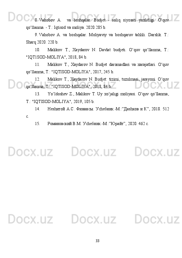 8. Vahobov   A.     va   boshqalar.   Budjet   -   soliq   siyosati   yaxlitligi.   O‘quv
qo‘llanma. - T.: Iqtisod va moliya. 2020.285 b.
9. Vahobov   A.   va   boshqalar.   Moliyaviy   va   boshqaruv   tahlili.   Darslik.   T.:
Sharq 2020. 220 b.
10. Malikov   T.,   Xaydarov   N.   Davlat   budjeti.   O‘quv   qo‘llanma,   T.:
"IQT1SOD-MOLIYA", 2018, 84 b.
11. Malikov   T.,   Xaydarov   N.   Budjet   daromadlari   va   xarajatlari.   O‘quv
qo‘llanma, T.: "IQTISOD-MOLIYA", 2017, 245 b.
12. Malikov   T.,   Xaydarov   N.   Budjet:   tizimi,   tuzulmasi,   jarayoni.   O‘quv
qo‘llanma, T.: "IQTISOD-MOLIYA", 2018, 84 b.
13. Yo‘ldoshev   Z.,   Malikov   T.   Uy   xo‘jaligi   moliyasi.   O‘quv   qo‘llanma,
T.: "IQTISOD-MOLIYA", 2019, 105 b.
14. Не sh итой А.С.  Финансы.  У ch ебник.-М.:”Да sh ков и  К”,  2018. 512
с.
15. Романовский В.М. У ch ебник.-М.:”Юрайт”, 2020. 462 с.
33 